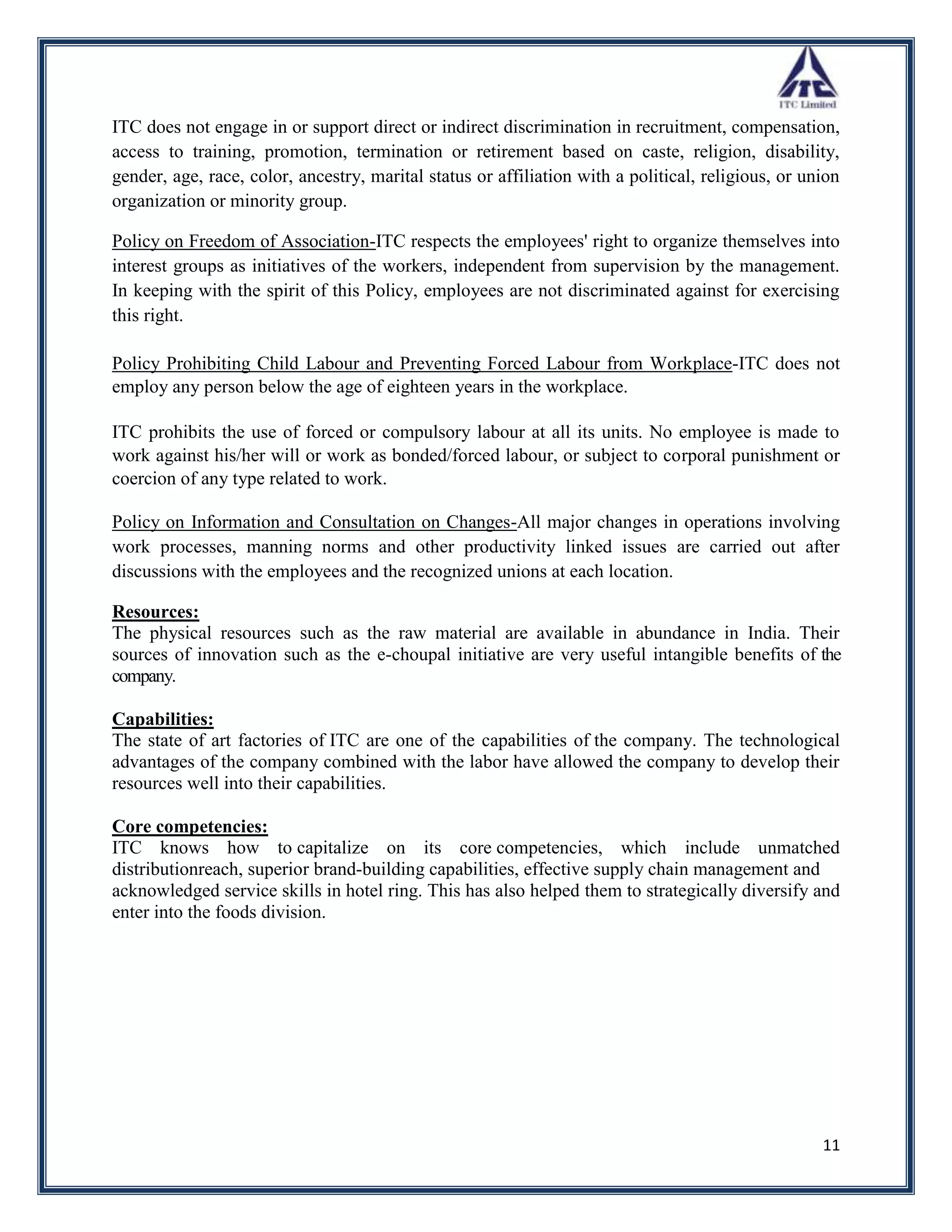 ITC does not engage in or support direct or indirect discrimination in recruitment, compensation,
access to training, promotion, termination or retirement based on caste, religion, disability,
gender, age, race, color, ancestry, marital status or affiliation with a political, religious, or union
organization or minority group.

Policy on Freedom of Association-ITC respects the employees' right to organize themselves into
interest groups as initiatives of the workers, independent from supervision by the management.
In keeping with the spirit of this Policy, employees are not discriminated against for exercising
this right.

Policy Prohibiting Child Labour and Preventing Forced Labour from Workplace-ITC does not
employ any person below the age of eighteen years in the workplace.

ITC prohibits the use of forced or compulsory labour at all its units. No employee is made to
work against his/her will or work as bonded/forced labour, or subject to corporal punishment or
coercion of any type related to work.

Policy on Information and Consultation on Changes-All major changes in operations involving
work processes, manning norms and other productivity linked issues are carried out after
discussions with the employees and the recognized unions at each location.

Resources:
The physical resources such as the raw material are available in abundance in India. Their
sources of innovation such as the e-choupal initiative are very useful intangible benefits of the
company.

Capabilities:
The state of art factories of ITC are one of the capabilities of the company. The technological
advantages of the company combined with the labor have allowed the company to develop their
resources well into their capabilities.

Core competencies:
ITC knows how to capitalize on its core competencies, which include unmatched
distributionreach, superior brand-building capabilities, effective supply chain management and
acknowledged service skills in hotel ring. This has also helped them to strategically diversify and
enter into the foods division.




                                                                                                    11
 