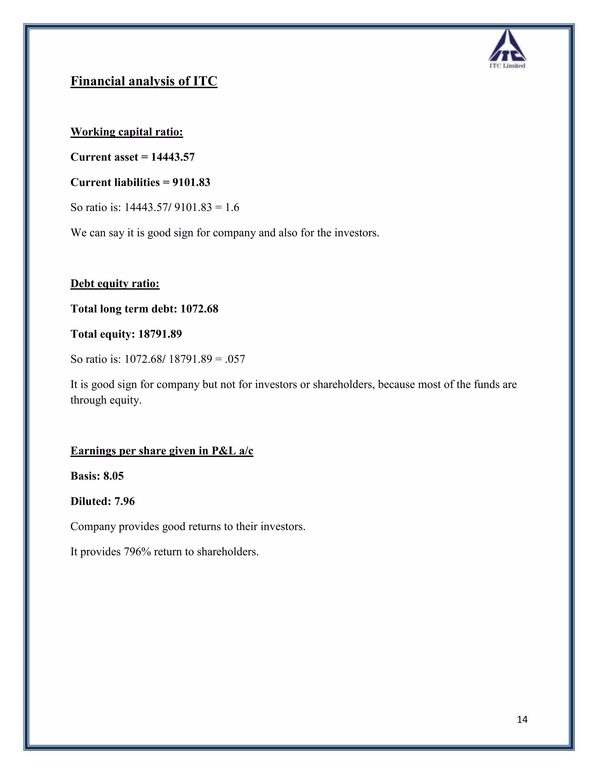 Financial analysis of ITC


Working capital ratio:

Current asset = 14443.57

Current liabilities = 9101.83

So ratio is: 14443.57/ 9101.83 = 1.6

We can say it is good sign for company and also for the investors.



Debt equity ratio:

Total long term debt: 1072.68

Total equity: 18791.89

So ratio is: 1072.68/ 18791.89 = .057

It is good sign for company but not for investors or shareholders, because most of the funds are
through equity.



Earnings per share given in P&L a/c

Basis: 8.05

Diluted: 7.96

Company provides good returns to their investors.

It provides 796% return to shareholders.




                                                                                               14
 