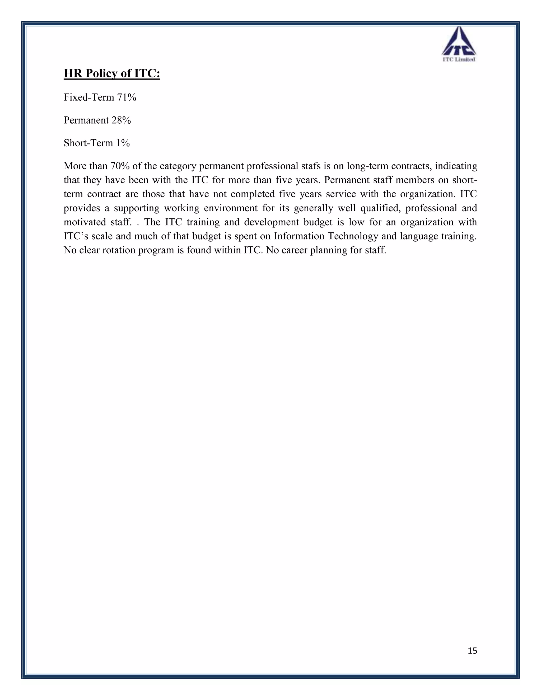 HR Policy of ITC:
Fixed-Term 71%

Permanent 28%

Short-Term 1%

More than 70% of the category permanent professional stafs is on long-term contracts, indicating
that they have been with the ITC for more than five years. Permanent staff members on short-
term contract are those that have not completed five years service with the organization. ITC
provides a supporting working environment for its generally well qualified, professional and
motivated staff. . The ITC training and development budget is low for an organization with
ITC‟s scale and much of that budget is spent on Information Technology and language training.
No clear rotation program is found within ITC. No career planning for staff.




                                                                                             15
 