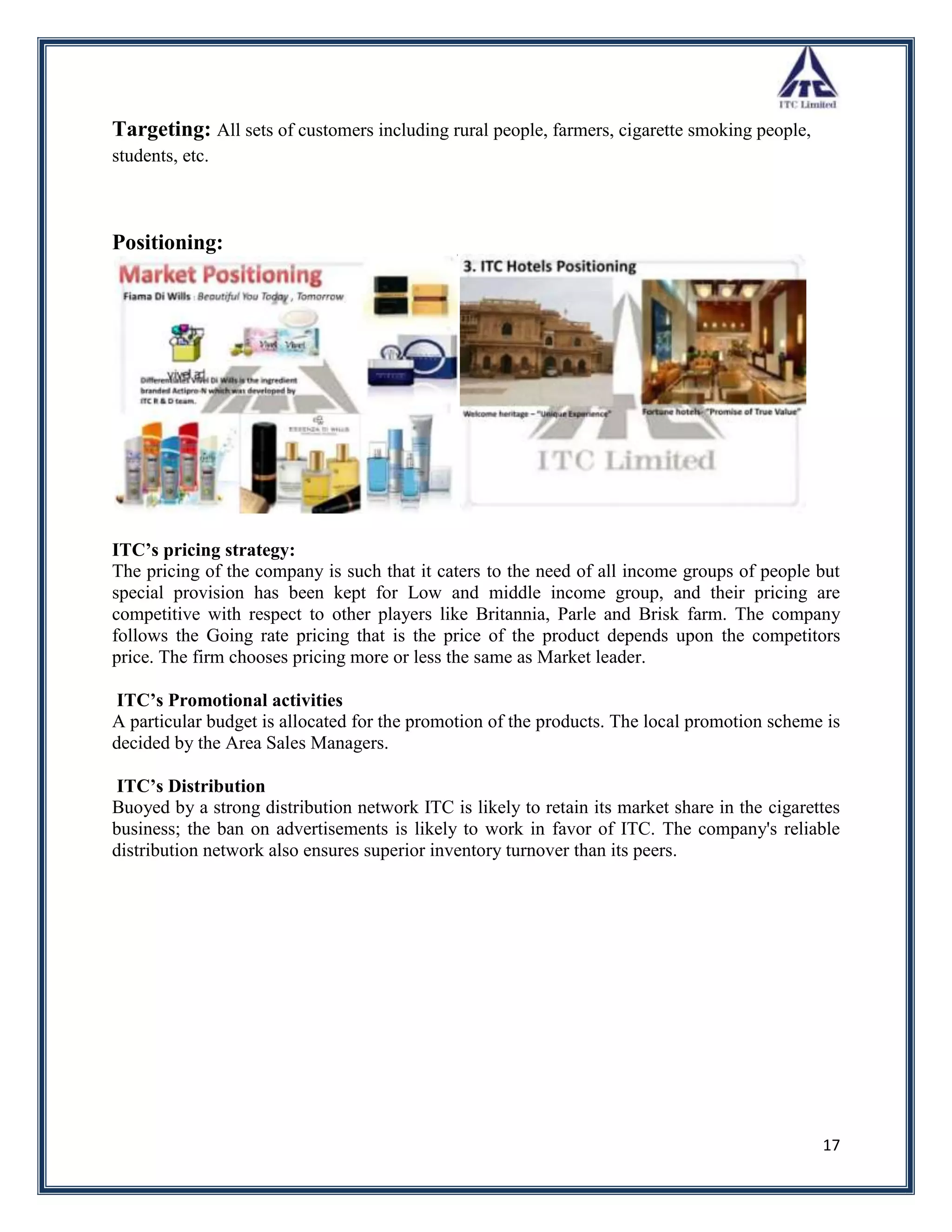 Targeting: All sets of customers including rural people, farmers, cigarette smoking people,
students, etc.



Positioning:




ITC’s pricing strategy:
The pricing of the company is such that it caters to the need of all income groups of people but
special provision has been kept for Low and middle income group, and their pricing are
competitive with respect to other players like Britannia, Parle and Brisk farm. The company
follows the Going rate pricing that is the price of the product depends upon the competitors
price. The firm chooses pricing more or less the same as Market leader.

 ITC’s Promotional activities
A particular budget is allocated for the promotion of the products. The local promotion scheme is
decided by the Area Sales Managers.

 ITC’s Distribution
Buoyed by a strong distribution network ITC is likely to retain its market share in the cigarettes
business; the ban on advertisements is likely to work in favor of ITC. The company's reliable
distribution network also ensures superior inventory turnover than its peers.




                                                                                               17
 