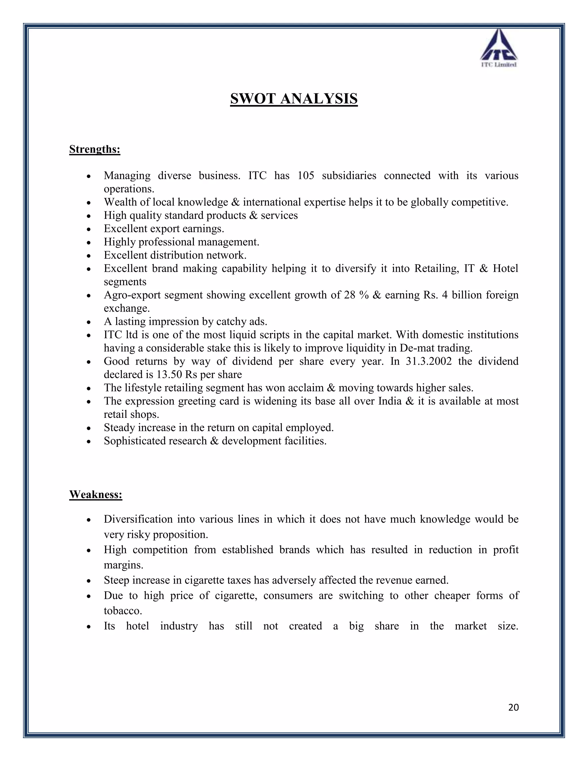 SWOT ANALYSIS


Strengths:

      Managing diverse business. ITC has 105 subsidiaries connected with its various
      operations.
      Wealth of local knowledge & international expertise helps it to be globally competitive.
      High quality standard products & services
      Excellent export earnings.
      Highly professional management.
      Excellent distribution network.
      Excellent brand making capability helping it to diversify it into Retailing, IT & Hotel
      segments
      Agro-export segment showing excellent growth of 28 % & earning Rs. 4 billion foreign
      exchange.
      A lasting impression by catchy ads.
      ITC ltd is one of the most liquid scripts in the capital market. With domestic institutions
      having a considerable stake this is likely to improve liquidity in De-mat trading.
      Good returns by way of dividend per share every year. In 31.3.2002 the dividend
      declared is 13.50 Rs per share
      The lifestyle retailing segment has won acclaim & moving towards higher sales.
      The expression greeting card is widening its base all over India & it is available at most
      retail shops.
      Steady increase in the return on capital employed.
      Sophisticated research & development facilities.



Weakness:

      Diversification into various lines in which it does not have much knowledge would be
      very risky proposition.
      High competition from established brands which has resulted in reduction in profit
      margins.
      Steep increase in cigarette taxes has adversely affected the revenue earned.
      Due to high price of cigarette, consumers are switching to other cheaper forms of
      tobacco.
      Its hotel industry has still not created a big share in the market size.




                                                                                              20
 