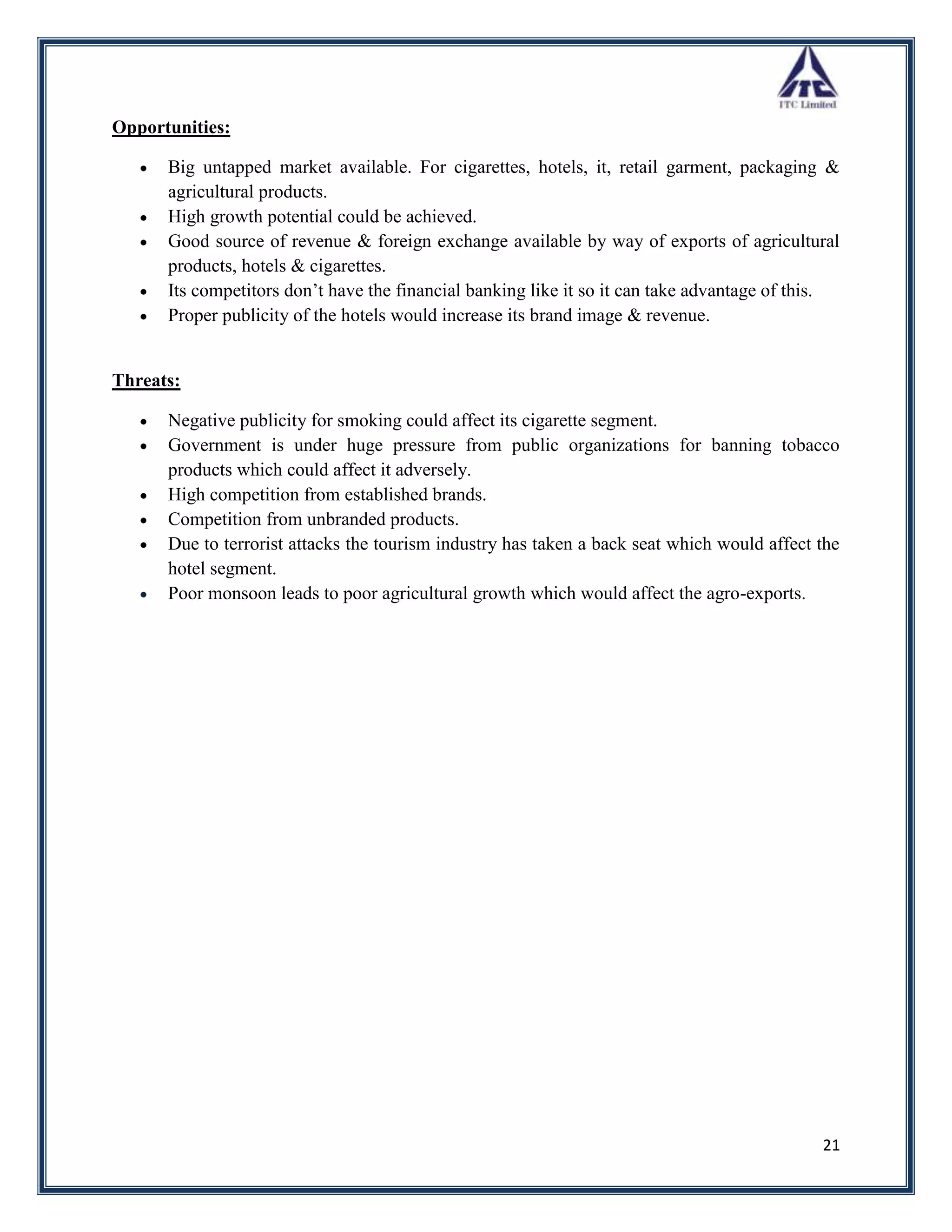 Opportunities:

      Big untapped market available. For cigarettes, hotels, it, retail garment, packaging &
      agricultural products.
      High growth potential could be achieved.
      Good source of revenue & foreign exchange available by way of exports of agricultural
      products, hotels & cigarettes.
      Its competitors don‟t have the financial banking like it so it can take advantage of this.
      Proper publicity of the hotels would increase its brand image & revenue.


Threats:

      Negative publicity for smoking could affect its cigarette segment.
      Government is under huge pressure from public organizations for banning tobacco
      products which could affect it adversely.
      High competition from established brands.
      Competition from unbranded products.
      Due to terrorist attacks the tourism industry has taken a back seat which would affect the
      hotel segment.
      Poor monsoon leads to poor agricultural growth which would affect the agro-exports.




                                                                                             21
 