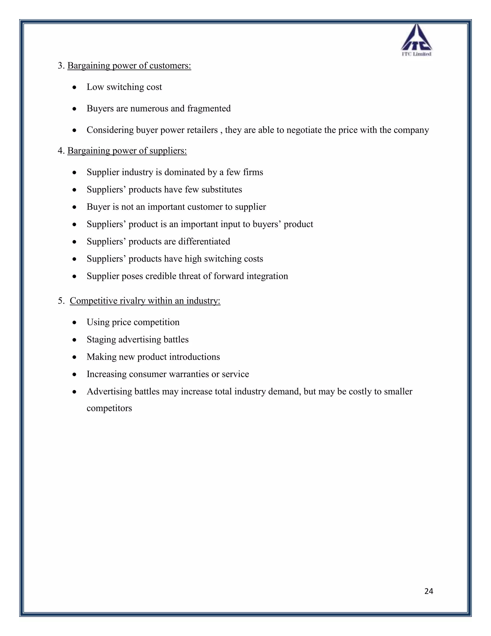 3. Bargaining power of customers:

       Low switching cost

       Buyers are numerous and fragmented

       Considering buyer power retailers , they are able to negotiate the price with the company

4. Bargaining power of suppliers:

       Supplier industry is dominated by a few firms
       Suppliers‟ products have few substitutes
       Buyer is not an important customer to supplier
       Suppliers‟ product is an important input to buyers‟ product
       Suppliers‟ products are differentiated
       Suppliers‟ products have high switching costs
       Supplier poses credible threat of forward integration

5. Competitive rivalry within an industry:

       Using price competition
       Staging advertising battles
       Making new product introductions
       Increasing consumer warranties or service
       Advertising battles may increase total industry demand, but may be costly to smaller
       competitors




                                                                                              24
 