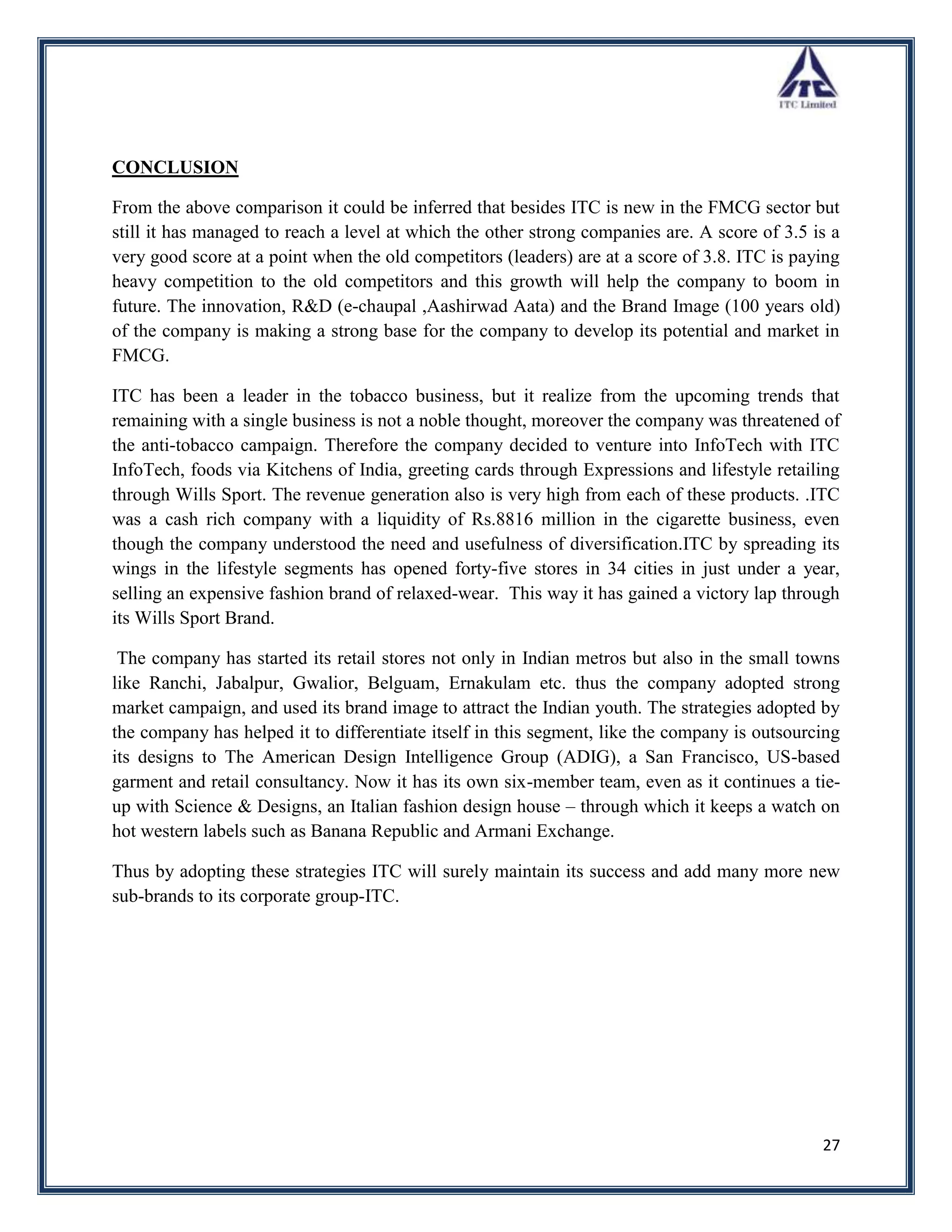 CONCLUSION

From the above comparison it could be inferred that besides ITC is new in the FMCG sector but
still it has managed to reach a level at which the other strong companies are. A score of 3.5 is a
very good score at a point when the old competitors (leaders) are at a score of 3.8. ITC is paying
heavy competition to the old competitors and this growth will help the company to boom in
future. The innovation, R&D (e-chaupal ,Aashirwad Aata) and the Brand Image (100 years old)
of the company is making a strong base for the company to develop its potential and market in
FMCG.

ITC has been a leader in the tobacco business, but it realize from the upcoming trends that
remaining with a single business is not a noble thought, moreover the company was threatened of
the anti-tobacco campaign. Therefore the company decided to venture into InfoTech with ITC
InfoTech, foods via Kitchens of India, greeting cards through Expressions and lifestyle retailing
through Wills Sport. The revenue generation also is very high from each of these products. .ITC
was a cash rich company with a liquidity of Rs.8816 million in the cigarette business, even
though the company understood the need and usefulness of diversification.ITC by spreading its
wings in the lifestyle segments has opened forty-five stores in 34 cities in just under a year,
selling an expensive fashion brand of relaxed-wear. This way it has gained a victory lap through
its Wills Sport Brand.

 The company has started its retail stores not only in Indian metros but also in the small towns
like Ranchi, Jabalpur, Gwalior, Belguam, Ernakulam etc. thus the company adopted strong
market campaign, and used its brand image to attract the Indian youth. The strategies adopted by
the company has helped it to differentiate itself in this segment, like the company is outsourcing
its designs to The American Design Intelligence Group (ADIG), a San Francisco, US-based
garment and retail consultancy. Now it has its own six-member team, even as it continues a tie-
up with Science & Designs, an Italian fashion design house – through which it keeps a watch on
hot western labels such as Banana Republic and Armani Exchange.

Thus by adopting these strategies ITC will surely maintain its success and add many more new
sub-brands to its corporate group-ITC.




                                                                                               27
 