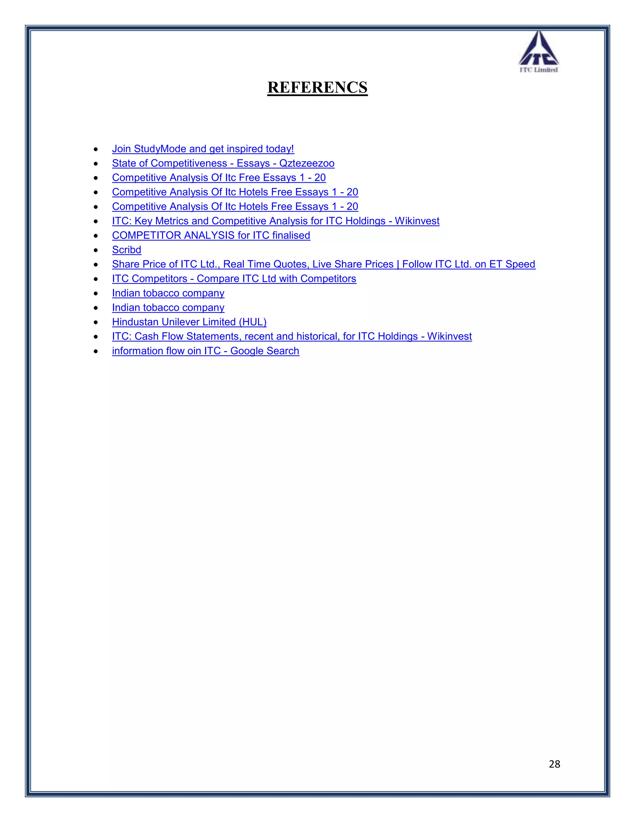 REFERENCS


Join StudyMode and get inspired today!
State of Competitiveness - Essays - Qztezeezoo
Competitive Analysis Of Itc Free Essays 1 - 20
Competitive Analysis Of Itc Hotels Free Essays 1 - 20
Competitive Analysis Of Itc Hotels Free Essays 1 - 20
ITC: Key Metrics and Competitive Analysis for ITC Holdings - Wikinvest
COMPETITOR ANALYSIS for ITC finalised
Scribd
Share Price of ITC Ltd., Real Time Quotes, Live Share Prices | Follow ITC Ltd. on ET Speed
ITC Competitors - Compare ITC Ltd with Competitors
Indian tobacco company
Indian tobacco company
Hindustan Unilever Limited (HUL)
ITC: Cash Flow Statements, recent and historical, for ITC Holdings - Wikinvest
information flow oin ITC - Google Search




                                                                                             28
 