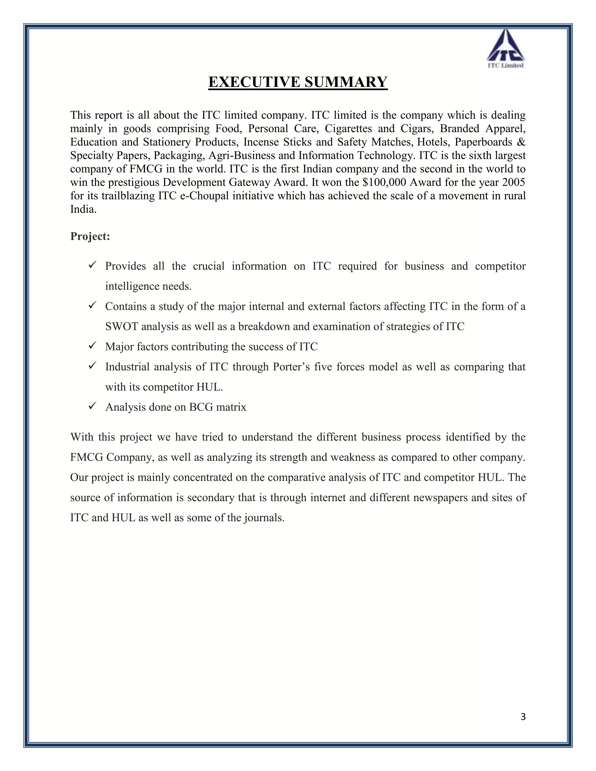 EXECUTIVE SUMMARY

This report is all about the ITC limited company. ITC limited is the company which is dealing
mainly in goods comprising Food, Personal Care, Cigarettes and Cigars, Branded Apparel,
Education and Stationery Products, Incense Sticks and Safety Matches, Hotels, Paperboards &
Specialty Papers, Packaging, Agri-Business and Information Technology. ITC is the sixth largest
company of FMCG in the world. ITC is the first Indian company and the second in the world to
win the prestigious Development Gateway Award. It won the $100,000 Award for the year 2005
for its trailblazing ITC e-Choupal initiative which has achieved the scale of a movement in rural
India.

Project:

    Provides all the crucial information on ITC required for business and competitor
       intelligence needs.
    Contains a study of the major internal and external factors affecting ITC in the form of a
       SWOT analysis as well as a breakdown and examination of strategies of ITC
    Major factors contributing the success of ITC
    Industrial analysis of ITC through Porter‟s five forces model as well as comparing that
       with its competitor HUL.
    Analysis done on BCG matrix

With this project we have tried to understand the different business process identified by the
FMCG Company, as well as analyzing its strength and weakness as compared to other company.
Our project is mainly concentrated on the comparative analysis of ITC and competitor HUL. The
source of information is secondary that is through internet and different newspapers and sites of
ITC and HUL as well as some of the journals.




                                                                                               3
 