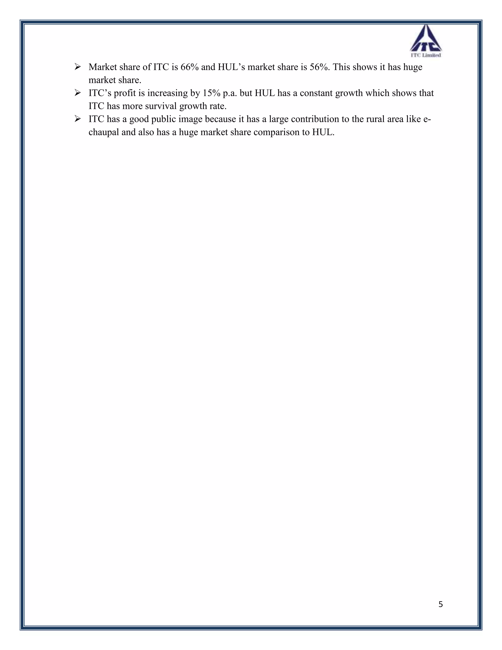  Market share of ITC is 66% and HUL‟s market share is 56%. This shows it has huge
  market share.
 ITC‟s profit is increasing by 15% p.a. but HUL has a constant growth which shows that
  ITC has more survival growth rate.
 ITC has a good public image because it has a large contribution to the rural area like e-
  chaupal and also has a huge market share comparison to HUL.




                                                                                              5
 