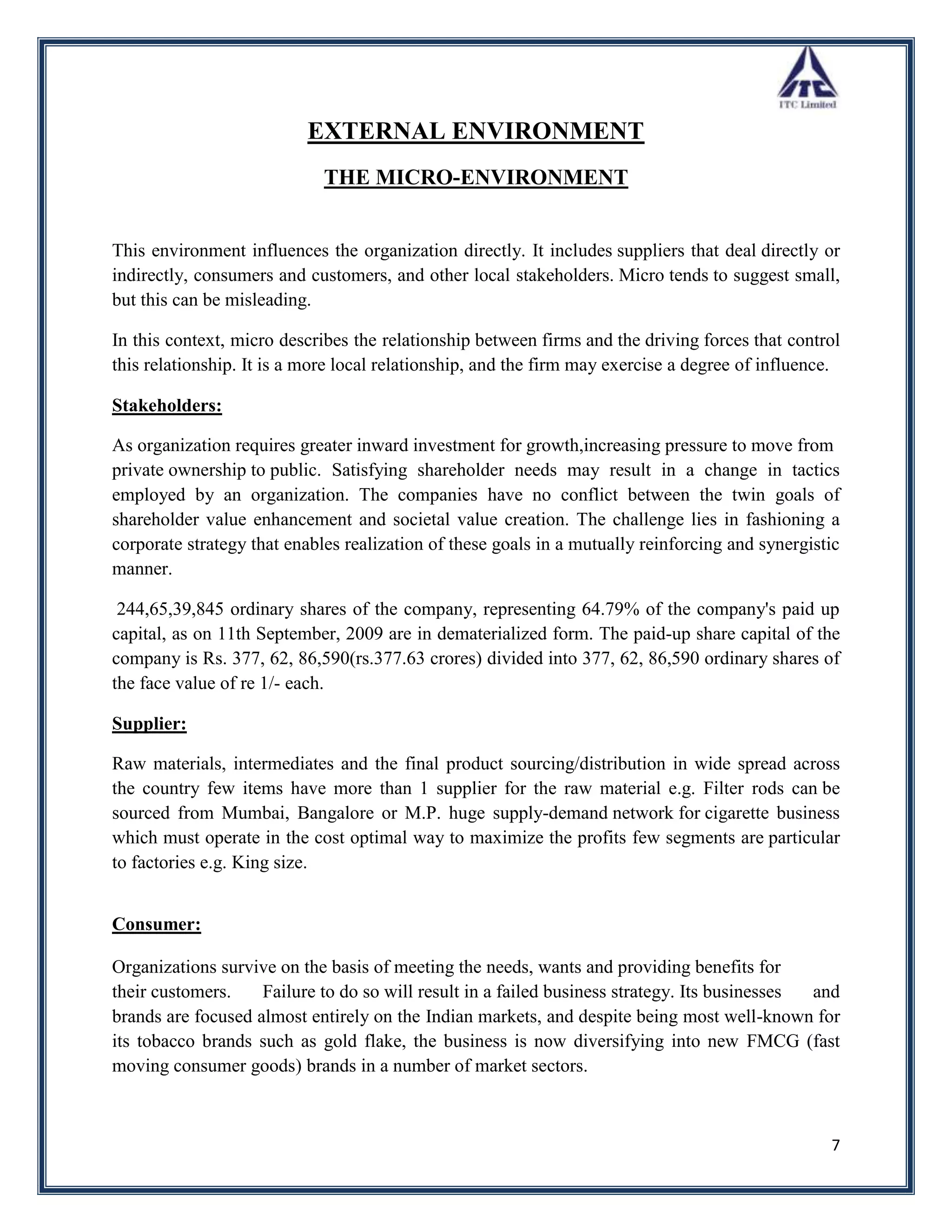EXTERNAL ENVIRONMENT
                             THE MICRO-ENVIRONMENT


This environment influences the organization directly. It includes suppliers that deal directly or
indirectly, consumers and customers, and other local stakeholders. Micro tends to suggest small,
but this can be misleading.

In this context, micro describes the relationship between firms and the driving forces that control
this relationship. It is a more local relationship, and the firm may exercise a degree of influence.

Stakeholders:

As organization requires greater inward investment for growth,increasing pressure to move from
private ownership to public. Satisfying shareholder needs may result in a change in tactics
employed by an organization. The companies have no conflict between the twin goals of
shareholder value enhancement and societal value creation. The challenge lies in fashioning a
corporate strategy that enables realization of these goals in a mutually reinforcing and synergistic
manner.

 244,65,39,845 ordinary shares of the company, representing 64.79% of the company's paid up
capital, as on 11th September, 2009 are in dematerialized form. The paid-up share capital of the
company is Rs. 377, 62, 86,590(rs.377.63 crores) divided into 377, 62, 86,590 ordinary shares of
the face value of re 1/- each.

Supplier:

Raw materials, intermediates and the final product sourcing/distribution in wide spread across
the country few items have more than 1 supplier for the raw material e.g. Filter rods can be
sourced from Mumbai, Bangalore or M.P. huge supply-demand network for cigarette business
which must operate in the cost optimal way to maximize the profits few segments are particular
to factories e.g. King size.


Consumer:

Organizations survive on the basis of meeting the needs, wants and providing benefits for
their customers.    Failure to do so will result in a failed business strategy. Its businesses and
brands are focused almost entirely on the Indian markets, and despite being most well-known for
its tobacco brands such as gold flake, the business is now diversifying into new FMCG (fast
moving consumer goods) brands in a number of market sectors.



                                                                                                  7
 