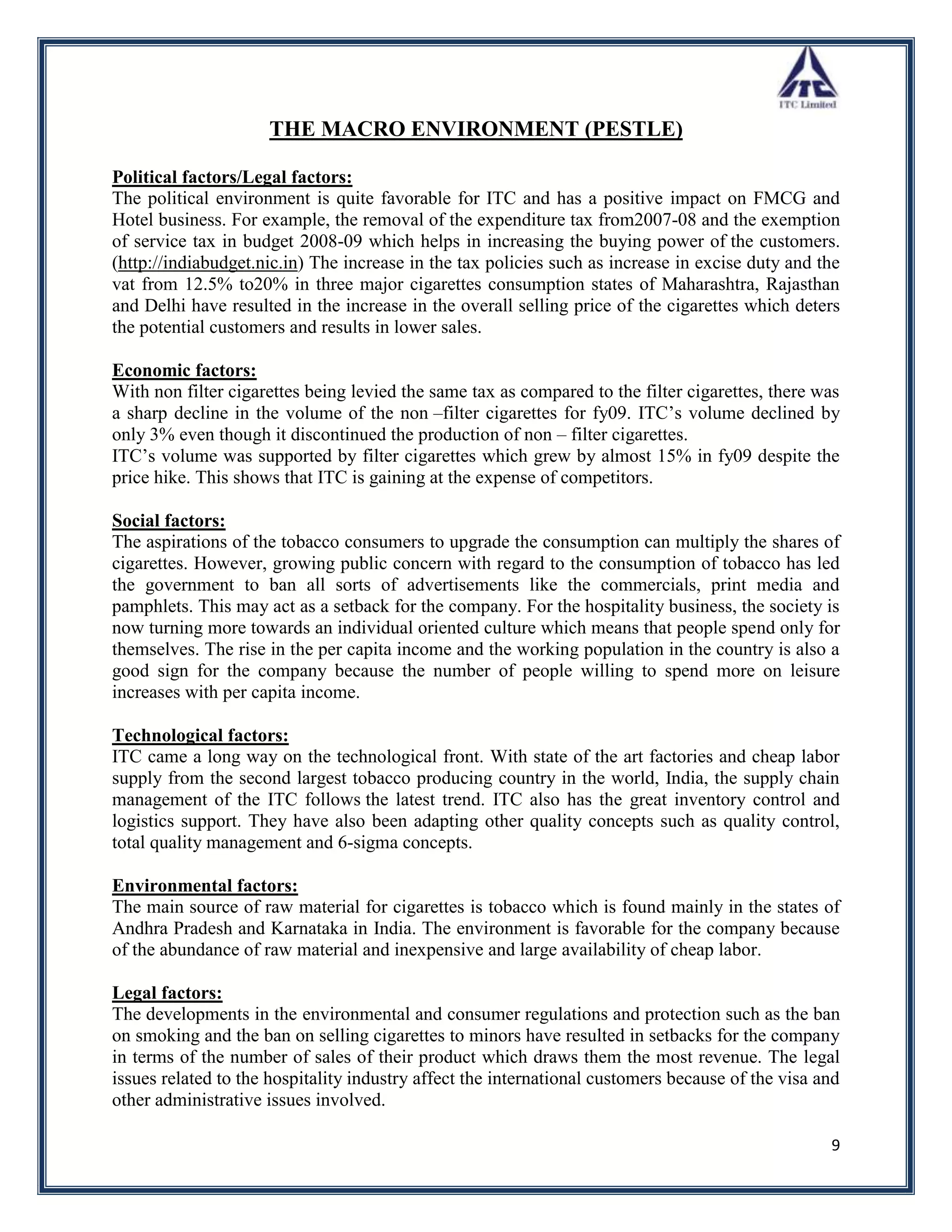 THE MACRO ENVIRONMENT (PESTLE)

Political factors/Legal factors:
The political environment is quite favorable for ITC and has a positive impact on FMCG and
Hotel business. For example, the removal of the expenditure tax from2007-08 and the exemption
of service tax in budget 2008-09 which helps in increasing the buying power of the customers.
(http://indiabudget.nic.in) The increase in the tax policies such as increase in excise duty and the
vat from 12.5% to20% in three major cigarettes consumption states of Maharashtra, Rajasthan
and Delhi have resulted in the increase in the overall selling price of the cigarettes which deters
the potential customers and results in lower sales.

Economic factors:
With non filter cigarettes being levied the same tax as compared to the filter cigarettes, there was
a sharp decline in the volume of the non –filter cigarettes for fy09. ITC‟s volume declined by
only 3% even though it discontinued the production of non – filter cigarettes.
ITC‟s volume was supported by filter cigarettes which grew by almost 15% in fy09 despite the
price hike. This shows that ITC is gaining at the expense of competitors.

Social factors:
The aspirations of the tobacco consumers to upgrade the consumption can multiply the shares of
cigarettes. However, growing public concern with regard to the consumption of tobacco has led
the government to ban all sorts of advertisements like the commercials, print media and
pamphlets. This may act as a setback for the company. For the hospitality business, the society is
now turning more towards an individual oriented culture which means that people spend only for
themselves. The rise in the per capita income and the working population in the country is also a
good sign for the company because the number of people willing to spend more on leisure
increases with per capita income.

Technological factors:
ITC came a long way on the technological front. With state of the art factories and cheap labor
supply from the second largest tobacco producing country in the world, India, the supply chain
management of the ITC follows the latest trend. ITC also has the great inventory control and
logistics support. They have also been adapting other quality concepts such as quality control,
total quality management and 6-sigma concepts.

Environmental factors:
The main source of raw material for cigarettes is tobacco which is found mainly in the states of
Andhra Pradesh and Karnataka in India. The environment is favorable for the company because
of the abundance of raw material and inexpensive and large availability of cheap labor.

Legal factors:
The developments in the environmental and consumer regulations and protection such as the ban
on smoking and the ban on selling cigarettes to minors have resulted in setbacks for the company
in terms of the number of sales of their product which draws them the most revenue. The legal
issues related to the hospitality industry affect the international customers because of the visa and
other administrative issues involved.

                                                                                                   9
 
