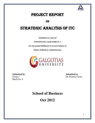 Project Report
                                     On

       Strategic Analysis of ITC

                            Submitted as a part of

                     CONTINUOUS ASSESSMENT- 1

               For the partial fulfillment of award of degree of

                     Master of Business Administration




Submitted by                                                   Submitted to
Group 1                                                        Dr. Hemraj Verma
Batch No: 4




                   School of Business
                             Oct 2012


                                                                                  1
 