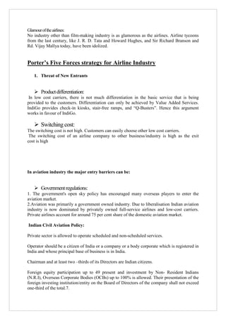 Glamour of the airlines:
No industry other than film-making industry is as glamorous as the airlines. Airline tycoons
from the last century, like J. R. D. Tata and Howard Hughes, and Sir Richard Branson and
Rd. Vijay Mallya today, have been idolized.

Porter’s Five Forces strategy for Airline Industry
1. Threat of New Entrants

 Product differentiation:
In low cost carriers, there is not much differentiation in the basic service that is being
provided to the customers. Differentiation can only be achieved by Value Added Services.
IndiGo provides check-in kiosks, stair-free ramps, and “Q-Busters”. Hence this argument
works in favour of IndiGo.

 Switching cost:
The switching cost is not high. Customers can easily choose other low cost carriers.
The switching cost of an airline company to other business/industry is high as the exit
cost is high

In aviation industry the major entry barriers can be:

 Government regulations:
1. The government's open sky policy has encouraged many overseas players to enter the
aviation market.
2.Aviation was primarily a government owned industry. Due to liberalisation Indian aviation
industry is now dominated by privately owned full-service airlines and low-cost carriers.
Private airlines account for around 75 per cent share of the domestic aviation market.
Indian Civil Aviation Policy:
Private sector is allowed to operate scheduled and non-scheduled services.
Operator should be a citizen of India or a company or a body corporate which is registered in
India and whose principal base of business is in India.
Chairman and at least two –thirds of its Directors are Indian citizens.
Foreign equity participation up to 49 present and investment by Non- Resident Indians
(N.R.I), Overseas Corporate Bodies (OCBs) up to 100% is allowed. Their presentation of the
foreign investing institution/entity on the Board of Directors of the company shall not exceed
one-third of the total.7.

 