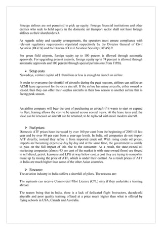 Foreign airlines are not permitted to pick up equity. Foreign financial institutions and other
entities who seek to hold equity in the domestic air transport sector shall not have foreign
airlines as their shareholders.8.
As regards safety and security arrangements, the operators must ensure compliance with
relevant regulatory requirements stipulated respectively by the Director General of Civil
Aviation (DGCA) and the Bureau of Civil Aviation Security (BCAS).9.
For green field airports, foreign equity up to 100 percent is allowed through automatic
approvals. For upgrading present airports, foreign equity up to 74 percent is allowed through
automatic approvals and 100 percent through special permission (from FIPB).
 Setup costs:
Nowadays, venture capital of $10 million or less is enough to launch an airline.
In order to overcome the shortfall of aircrafts during the peak seasons, airlines can utilize an
ACMI lease agreement for the extra aircraft. If the airline has many aircrafts, either owned or
leased, then they can offer their surplus aircrafts in their low season to another airline that is
facing peak season.

An airline company will bear the cost of purchasing an aircraft if it wants to start or expand
its fleet, leasing allows the cost to be spread across several years. At the lease term end, the
lease can be renewed or aircraft can be returned, to be replaced with more modern aircraft.

 Fuel prices:
Domestic ATF prices have increased by over 160 per cent from the beginning of 2005 till last
year and by over 80 per cent from a year-ago levels. In India, oil companies do not import
ATF directly; instead they refine it from imported crude oil. With rising crude oil prices,
imports are becoming expensive day by day and at the same time, the government is unable
to pass on the full impact of this rise to the consumer. As a result, the state-owned oil
marketing companies (almost 95 per cent of the market is with state owned firms) are forced
to sell diesel, petrol, kerosene and LPG at way below cost, a cost they are trying to somewhat
make up by raising the price of ATF, which is under their control. As a result prices of ATF
in India are much higher than some of the other Asian countries.

 Resource:
The aviation industry in India suffers a shortfall of pilots. The reasons are:
The aspirants can receive Commercial Pilot Licence (CPL) only if they undertake a training
abroad.
The reason being that in India, there is a lack of dedicated flight Instructors, decade-old
aircrafts and poor quality training offered at a price much higher than what is offered by
flying schools in USA, Canada and Australia.

 
