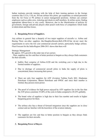 Indian institutes provide training with the help of their training partners in the foreign
countries like U.S.A, U.K etc. Private airlines hire pilots; get expatriates or retired personnel
from the Air Force or PS airlines in senior management positions. Airlines can contract
employees such as cabin crew, ticketing and check-in staff members. In airline sector, finding
appropriate labour-force is very costly. Moreover, due to the liberalization of policies by
government, foreign and private players often poach work-force of competitors which leads
to talent-drain and thus losses.

2. Bargaining Power of Suppliers.
Any airlines in general face a duopoly of two major suppliers of aircrafts i.e. Airbus and
Boeing. There are other suppliers like Dauphin,Dronier,Bell,ATR-42 but do not meet the
requirements to serve the low cost commercial aircraft carriers, particularly Indigo airlines.
Fleet Forecast for the India-Region 2006-2011 shows that there will
Strategic Management
Be approx. 85% growth in the order rate of air carriers
. Thus, suppliers are few and thus in better position to bargain as they always finds customers
for their aircrafts.
 IndiGo fleet comprise of Airbus-A320 and the switching cost is high due to the
limited number of suppliers.
 Due to shortage of commercial aircraft pilots in India the supply of pilots is
concentrated, hence increasing their power.
 There are only four suppliers for ATF (Aviation Turbine Fuel); IOC, Hindustan
Petroleum Corporation, Bharat Petroleum and ONGC and since their number is
limited, they possess more power.
 The proof of evidence for high power enjoyed by ATF suppliers lies in the fact that
the ATF prices constitute 35-40% of the costs in India compared to 20-25% globally.
 The brand value of suppliers is high due to their less number and results in higher
bargaining power for them.
 The airlines also face a threat of forward integration since the suppliers are in close
contact and are familiar with the knowhow of the aviation industry.
 The suppliers are few and thus in better position to bargain as they always finds
customers for their aircrafts.

3. Bargaining Power of Buyers

 