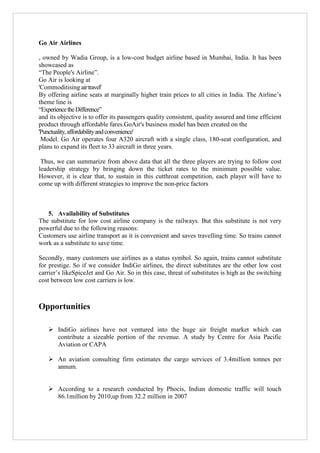 Go Air Airlines
, owned by Wadia Group, is a low-cost budget airline based in Mumbai, India. It has been
showcased as
“The People's Airline”.
Go Air is looking at
'Commoditising air travel'
By offering airline seats at marginally higher train prices to all cities in India. The Airline‟s
theme line is
“Experience the Difference”
and its objective is to offer its passengers quality consistent, quality assured and time efficient
product through affordable fares.GoAir's business model has been created on the
'Punctuality, affordability and convenience'
Model. Go Air operates four A320 aircraft with a single class, 180-seat configuration, and
plans to expand its fleet to 33 aircraft in three years.
Thus, we can summarize from above data that all the three players are trying to follow cost
leadership strategy by bringing down the ticket rates to the minimum possible value.
However, it is clear that, to sustain in this cutthroat competition, each player will have to
come up with different strategies to improve the non-price factors

5. Availability of Substitutes
The substitute for low cost airline company is the railways. But this substitute is not very
powerful due to the following reasons:
Customers use airline transport as it is convenient and saves travelling time. So trains cannot
work as a substitute to save time.
Secondly, many customers use airlines as a status symbol. So again, trains cannot substitute
for prestige. So if we consider IndiGo airlines, the direct substitutes are the other low cost
carrier‟s likeSpiceJet and Go Air. So in this case, threat of substitutes is high as the switching
cost between low cost carriers is low.

Opportunities
 IndiGo airlines have not ventured into the huge air freight market which can
contribute a sizeable portion of the revenue. A study by Centre for Asia Pacific
Aviation or CAPA
 An aviation consulting firm estimates the cargo services of 3.4million tonnes per
annum.
 According to a research conducted by Phocis, Indian domestic traffic will touch
86.1million by 2010,up from 32.2 million in 2007

 