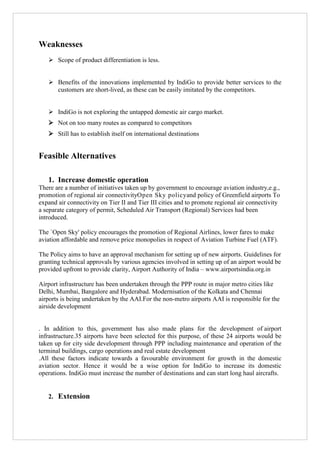 Weaknesses
 Scope of product differentiation is less.
 Benefits of the innovations implemented by IndiGo to provide better services to the
customers are short-lived, as these can be easily imitated by the competitors.
 IndiGo is not exploring the untapped domestic air cargo market.
 Not on too many routes as compared to competitors
 Still has to establish itself on international destinations

Feasible Alternatives
1. Increase domestic operation
There are a number of initiatives taken up by government to encourage aviation industry,e.g.,
promotion of regional air connectivityOpen Sky policyand policy of Greenfield airports To
expand air connectivity on Tier II and Tier III cities and to promote regional air connectivity
a separate category of permit, Scheduled Air Transport (Regional) Services had been
introduced.
The `Open Sky' policy encourages the promotion of Regional Airlines, lower fares to make
aviation affordable and remove price monopolies in respect of Aviation Turbine Fuel (ATF).
The Policy aims to have an approval mechanism for setting up of new airports. Guidelines for
granting technical approvals by various agencies involved in setting up of an airport would be
provided upfront to provide clarity, Airport Authority of India – www.airportsindia.org.in
Airport infrastructure has been undertaken through the PPP route in major metro cities like
Delhi, Mumbai, Bangalore and Hyderabad. Modernisation of the Kolkata and Chennai
airports is being undertaken by the AAI.For the non-metro airports AAI is responsible for the
airside development

. In addition to this, government has also made plans for the development of airport
infrastructure.35 airports have been selected for this purpose, of these 24 airports would be
taken up for city side development through PPP including maintenance and operation of the
terminal buildings, cargo operations and real estate development
.All these factors indicate towards a favourable environment for growth in the domestic
aviation sector. Hence it would be a wise option for IndiGo to increase its domestic
operations. IndiGo must increase the number of destinations and can start long haul aircrafts.

2. Extension

 