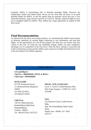 Currently, IndiGo is concentrating only in domestic passenger flights. However, the
freight/cargo market and charted plane service are the areas that can prove to be good
potential market for IndiGo. As per the reports from an economic survey this year, it was
stated that domestic cargo showed a growth of 14.55%15. Besides, chartered flight services
are an untapped market for IndiGo. Thus, IndiGo has a huge opportunity to expand in both
these arenas

Final Recommendation
As inferred from the above two solution analysis, we recommend that IndiGo must increase
its domestic operations by starting flights connecting to new destinations and long haul
flights. As the opportunities are vast for this purpose, the other low cost carriers may also
venture in this area. So using the cost leadership strategy, IndiGo can gain competitive
advantage over its competitors as the first mover. Once the above strategy is successful and
results in promising revenue growth, IndiGo cause extension to freight and chartered services
as the next objective for further expansion

INDIGO AIRLINES

www.goindigo.in
Toll Free : 18001803838 ( MTNL & BSNL)
Call Center : 09910383838
BANGALORE
G17/20, Richmond Towers,
12, Richmond Road, Bangalore560025
Tel: 080-22219810,
22219820,22126879

DELHI - NCR ( GURGAON)
Level -3, Tower-C, Global Business Park,
M.G. Road, Gurgaon - 122002 Tel : 01244352500

CHENNAI
144/145, MalavikaCenter,
Kodambakkam High Road,
Nungambakkam,
Chennai - 600034
Tel : 044-65272262, 65272272

GOA
City Business Centre, Coelho Pereira
Bldg,
Opp. The JummaMajod, Dada Vaidya
Road,
Panjim, Goa - 403001, Tel : 08322235115

 