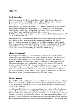 History
Early beginnings
IndiGo was set up in early 2006 by RakeshGangwal and Rahul Bhatia, of Inter Globe
Enterprises. Inter Globe holds 51.12% stake in IndiGo and 48% is held by Caelum
Investments, a Virginia, US based firm, run by RakeshGangwal.
IndiGo placed a firm order of 100 Airbus A320-200 aircraft during June 2005 in plans to
commence operations in mid2006. Former US Airways Executive vice-President and
Marketing and Planning Bruce Ashby joined IndiGo as its Chief Executive Officer. The
airline already acquired parking lots for its brand new aircraft at
both Mumbai and Delhi airports. By the time they announced the first flight, they had already
scheduled their first 20 aircraft.
IndiGo took delivery of its first Airbus A320-200 aircraft on 28 July 2006, nearly one year
after placing the order, and commenced operations on 4 August 2006 with a service
from New Delhi to Imphal via Guwahati. By the end of 2006, the airline had six aircraft.
Nine more aircraft were acquired in 2007 taking the total to 15. By December 2010, IndiGo
replaced the state run flag carrier Air India as the top third airline in India. It already had a
17.3% of the market share, behind Kingfisher Airlines and Jet Airways.

Going international
Following Indian regulations, in January 2011 IndiGo received its license to operate
international flights upon completing five years of operations. IndiGo's first international
service was launched between New Delhi and Dubai on 1 September 2011. Over the
following weeks, the international services were expanded to serve Bangkok, Singapore,
Muscat and Kathmandu from New Delhi and Mumbai. On February 15, 2012, the civil
aviation ministry of India has lifted the barriers on the carrier when was set over a year ago to
defend the sinking national flag carrier Air India from competition on the International
routes. The ministry announced that IndiGo's proposals to fly to Dammam and Doha would
get cleared immediately. IndiGo is known to have applied for permission to fly to these two
cities several months ago and wasn't approved because of the barrier.

Rapid expansion
By early 2012, IndiGo had taken the delivery of its 50th aircraft in less than 6 years. IndiGo is
known to have placed the largest order in commercial aviation history during 2011, when
Airbus won the US$ 15 billion deal for 180 aircraft. This deal pushed up the percentage of
Airbus aircraft in India to 73%.
As of February 2012, IndiGo was expanding rapidly and was making solid profits, the only
airline in India to do so. It had replaced Kingfisher as the second largest airline in India in
terms of market share. IndiGo's strong adherence to the low cost model, buying only one type
of aircraft and keeping operational costs as low as possible along with heavy emphasis on
punctuality are said to be some of the reasons for its success even when the airline industry in
India is currently going through a bad patch. IndiGo focuses on adding a new plane every six

 