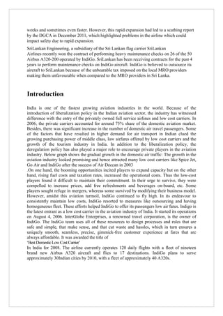 weeks and sometimes even faster. However, this rapid expansion had led to a scathing report
by the DGCA in December 2011, which highlighted problems in the airline which could
impact safety due to rapid expansion.
SriLankan Engineering, a subsidiary of the Sri Lankan flag carrier SriLankan
Airlines recently won the contract of performing heavy maintenance checks on 26 of the 50
Airbus A320-200 operated by IndiGo. SriLankan has been receiving contracts for the past 4
years to perform maintenance checks on IndiGo aircraft. IndiGo is believed to outsource its
aircraft to SriLankan because of the unbearable tax imposed on the local MRO providers
making them unfavourable when compared to the MRO providers in Sri Lanka.

Introduction
India is one of the fastest growing aviation industries in the world. Because of the
introduction of liberalization policy in the Indian aviation sector, the industry has witnessed
difference with the entry of the privately owned full service airlines and low cost carriers. In
2006, the private carriers accounted for around 75% share of the domestic aviation market.
Besides, there was significant increase in the number of domestic air travel passengers. Some
of the factors that have resulted in higher demand for air transport in Indian clued the
growing purchasing power of middle class, low airfares offered by low cost carriers and the
growth of the tourism industry in India. In addition to the liberalization policy, the
deregulation policy has also played a major role to encourage private players in the aviation
industry. Below graph shows the gradual growth in the domestic air traffic: The growth in the
aviation industry looked promising and hence attracted many low cost carriers like Spice Jet,
Go Air and IndiGo after the success of Air Deccan in 2003
.On one hand, the booming opportunities incited players to expand capacity but on the other
hand, rising fuel costs and taxation rates, increased the operational costs. Thus the low-cost
players found it difficult to maintain their commitment. In their urge to survive, they were
compelled to increase prices, add free refreshments and beverages on-board, etc. Some
players sought refuge in mergers, whereas some survived by modifying their business model.
However, amidst this aviation turmoil, IndiGo continued to fly high. In its endeavour to
consistently maintain low costs, IndiGo resorted to measures like outsourcing and having
homogeneous fleet. These efforts helped IndiGo to offer its passengers low air fares. Indigo is
the latest entrant as a low cost carrier in the aviation industry of India. It started its operations
on August 4, 2006. InterGlobe Enterprises, a renowned travel corporation, is the owner of
IndiGo. The IndiGo team uses all of these resources to design processes and rules that are
safe and simple, that make sense, and that cut waste and hassles, which in turn ensures a
uniquely smooth, seamless, precise, gimmick-free customer experience at fares that are
always affordable. It was awarded the title of
„Best Domestic Low Cost Carrier‟
In India for 2008. The airline currently operates 120 daily flights with a fleet of nineteen
brand new Airbus A320 aircraft and flies to 17 destinations. IndiGo plans to serve
approximately 30Indian cities by 2010, with a fleet of approximately 40 A320s.

 