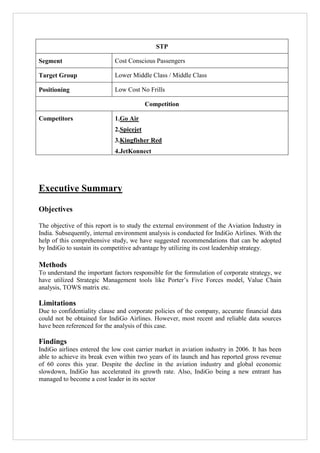 STP
Segment

Cost Conscious Passengers

Target Group

Lower Middle Class / Middle Class

Positioning

Low Cost No Frills
Competition

Competitors

1.Go Air
2.Spicejet
3.Kingfisher Red
4.JetKonnect

Executive Summary
Objectives
The objective of this report is to study the external environment of the Aviation Industry in
India. Subsequently, internal environment analysis is conducted for IndiGo Airlines. With the
help of this comprehensive study, we have suggested recommendations that can be adopted
by IndiGo to sustain its competitive advantage by utilizing its cost leadership strategy.

Methods
To understand the important factors responsible for the formulation of corporate strategy, we
have utilized Strategic Management tools like Porter‟s Five Forces model, Value Chain
analysis, TOWS matrix etc.

Limitations
Due to confidentiality clause and corporate policies of the company, accurate financial data
could not be obtained for IndiGo Airlines. However, most recent and reliable data sources
have been referenced for the analysis of this case.

Findings
IndiGo airlines entered the low cost carrier market in aviation industry in 2006. It has been
able to achieve its break even within two years of its launch and has reported gross revenue
of 60 cores this year. Despite the decline in the aviation industry and global economic
slowdown, IndiGo has accelerated its growth rate. Also, IndiGo being a new entrant has
managed to become a cost leader in its sector

 