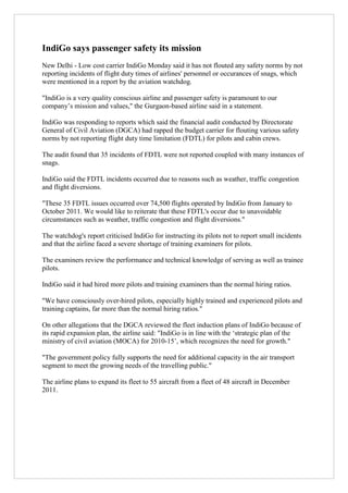 IndiGo says passenger safety its mission
New Delhi - Low cost carrier IndiGo Monday said it has not flouted any safety norms by not
reporting incidents of flight duty times of airlines' personnel or occurances of snags, which
were mentioned in a report by the aviation watchdog.
"IndiGo is a very quality conscious airline and passenger safety is paramount to our
company‟s mission and values," the Gurgaon-based airline said in a statement.
IndiGo was responding to reports which said the financial audit conducted by Directorate
General of Civil Aviation (DGCA) had rapped the budget carrier for flouting various safety
norms by not reporting flight duty time limitation (FDTL) for pilots and cabin crews.
The audit found that 35 incidents of FDTL were not reported coupled with many instances of
snags.
IndiGo said the FDTL incidents occurred due to reasons such as weather, traffic congestion
and flight diversions.
"These 35 FDTL issues occurred over 74,500 flights operated by IndiGo from January to
October 2011. We would like to reiterate that these FDTL's occur due to unavoidable
circumstances such as weather, traffic congestion and flight diversions."
The watchdog's report criticised IndiGo for instructing its pilots not to report small incidents
and that the airline faced a severe shortage of training examiners for pilots.
The examiners review the performance and technical knowledge of serving as well as trainee
pilots.
IndiGo said it had hired more pilots and training examiners than the normal hiring ratios.
"We have consciously over-hired pilots, especially highly trained and experienced pilots and
training captains, far more than the normal hiring ratios."
On other allegations that the DGCA reviewed the fleet induction plans of IndiGo because of
its rapid expansion plan, the airline said: "IndiGo is in line with the „strategic plan of the
ministry of civil aviation (MOCA) for 2010-15‟, which recognizes the need for growth."
"The government policy fully supports the need for additional capacity in the air transport
segment to meet the growing needs of the travelling public."
The airline plans to expand its fleet to 55 aircraft from a fleet of 48 aircraft in December
2011.

 