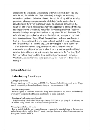 attracted by the visuals and visuals alone; with which we still don‟t find any
fault. In fact, the concept of a flight crew doing a charged up Broadway
musical to explain the vision and mission of the airline along with its working
procedure, advantages, expertise and a subtle brief on the services that it
provides makes for a very interesting watch (but of course, copied from the
Facebook ad). Wieden has adopted a very fresh approach to airline advertising;
moving away from the industry standard of showcasing the aircraft fleet with
the crew donning a very professional and boring run of the mill demeanor. Not
only is it drawing everybody‟s attention, but it has also managed to reach out
to its target audience – the well bred frequent fliers – and convince them to at
least give them a chance. It scores huge on brand recall; but some would argue
that the commercial is a tad too long. And if you happen to be in front of the
TV for more than an hour a day, chances are you would have seen this
commercial several times and that is when it starts to lose its appeal – although
the girls featured look as attractive the nth time as they did the first time (duh!
but yes, we love them!). Add to it the fact that there‟s practically no levity.
Outstanding cinematography, super positioning, zero humour, and they missed
the top 3!

External Analysis
Airline Industry Attractiveness
1. Foreign equity allowed:
Foreign equity up to 49 per cent and NRI (Non-Resident Indian) investment up to 100per
cent is permissible in domestic airlines without any government approval2.
Attraction of foreign shores:
After five years of domestic operations, many domestic airlines too will be entitled to fly
overseas by using unutilised bilateral entitlements to Indian carriers.3.
Rising income levels and demographic profile:
Demographically, India has the highest percentage of people in age group of 20-50among its
50 million strong middle class, with high earning potential.4.
Untapped potential of India's tourism:
Tourist arrivals in India are expected to grow exponentially, especially due to the open sky
policy between India and the SAARC countries and the increase in bilateral entitlements with
European countries, and US.

 
