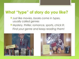 What “type” of story do you like?
   Just like movies, books come in types,
    usually called genres
   Mystery, thriller, romance, sports, chick lit.

    Find your genre and keep reading them!
 