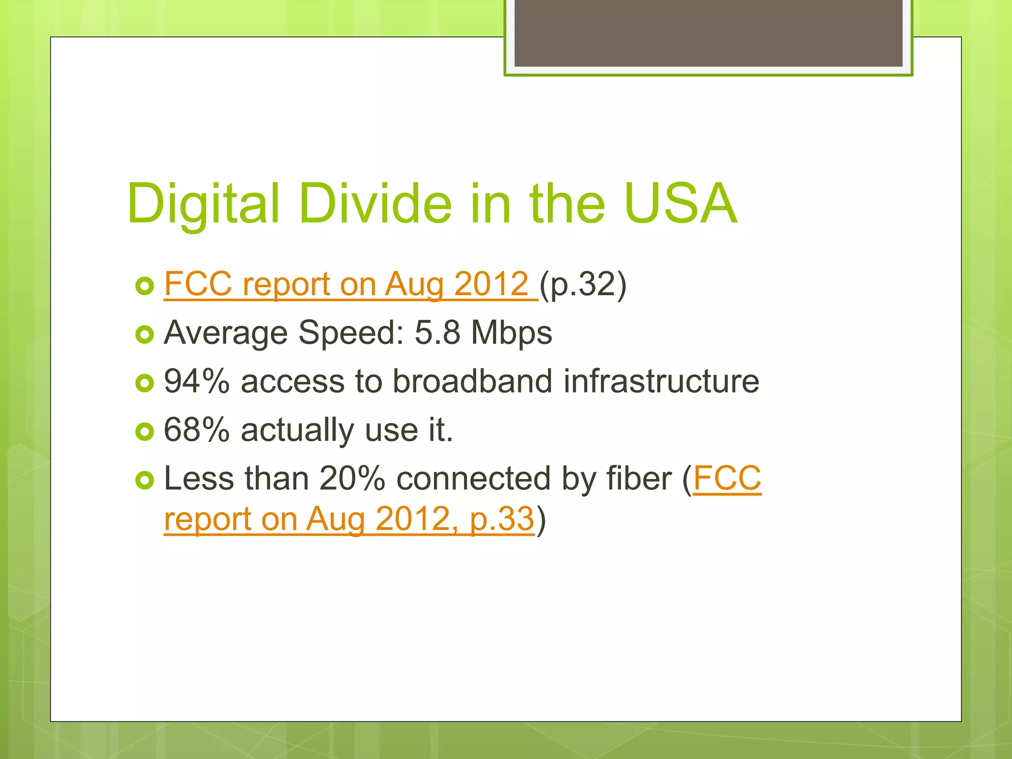  FCC report on Aug 2012 (p.32)
 Average Speed: 5.8 Mbps
 94% access to broadband infrastructure
 68% actually use it.
 Less than 20% connected by fiber (FCC
report on Aug 2012, p.33)
Digital Divide in the USA
 