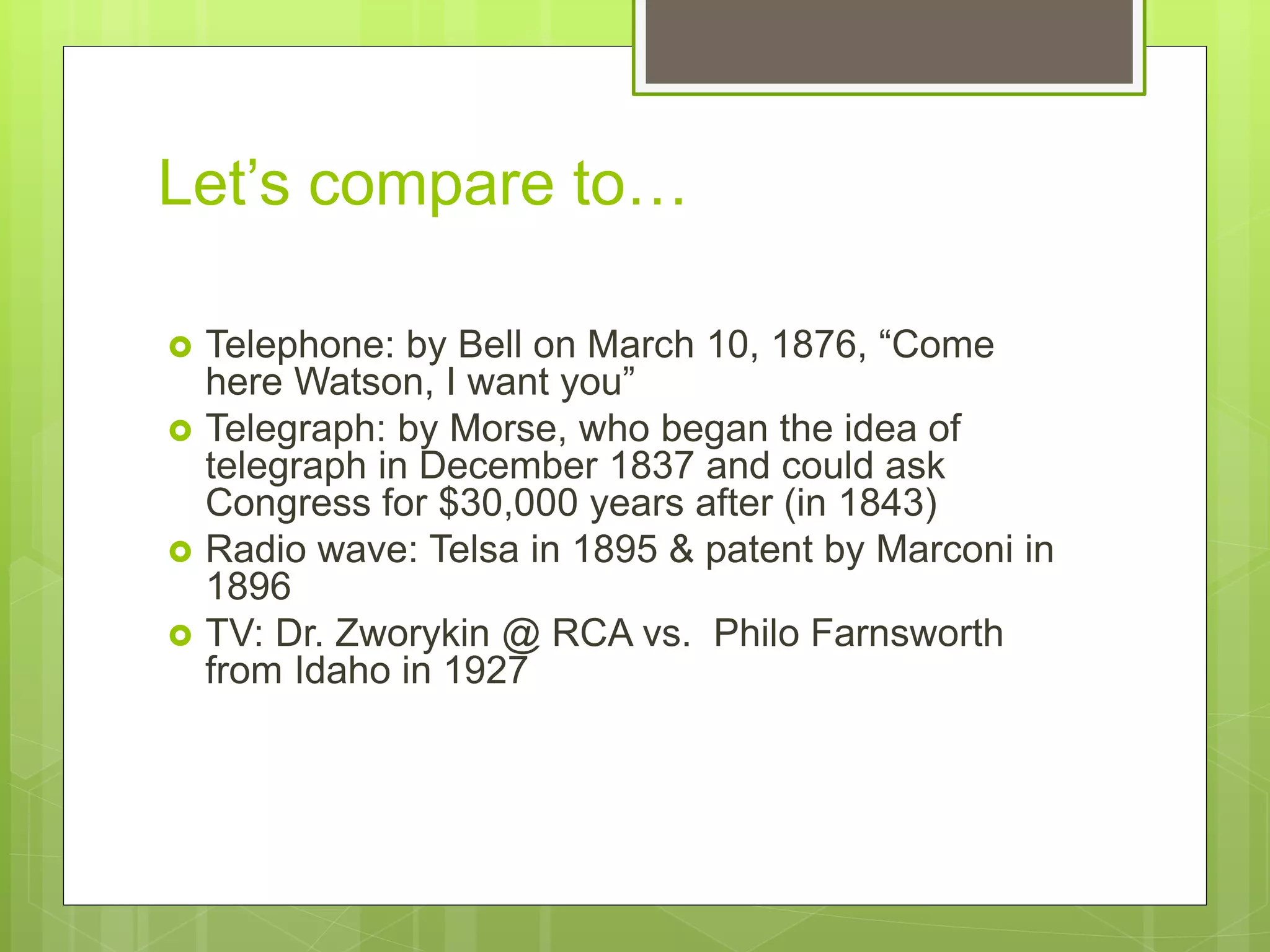 Let’s compare to…
 Telephone: by Bell on March 10, 1876, “Come
here Watson, I want you”
 Telegraph: by Morse, who began the idea of
telegraph in December 1837 and could ask
Congress for $30,000 years after (in 1843)
 Radio wave: Telsa in 1895 & patent by Marconi in
1896
 TV: Dr. Zworykin @ RCA vs. Philo Farnsworth
from Idaho in 1927
 