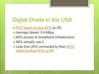  FCC report on Aug 2012 (p.32)
 Average Speed: 5.8 Mbps
 94% access to broadband infrastructure
 68% actually use it.
 Less than 20% connected by fiber (FCC
report on Aug 2012, p.33)
Digital Divide in the USA
 
