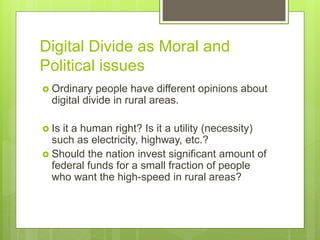  Ordinary people have different opinions about
digital divide in rural areas.
 Is it a human right? Is it a utility (necessity)
such as electricity, highway, etc.?
 Should the nation invest significant amount of
federal funds for a small fraction of people
who want the high-speed in rural areas?
Digital Divide as Moral and
Political issues
 