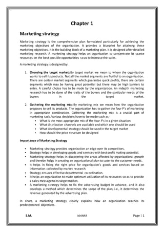 S.M. ishWAR Page | 1
Chapter 1
Marketing strategy
Marketing strategy is the comprehensive plan formulated particularly for achieving the
marketing objectives of the organization. It provides a blueprint for attaining these
marketing objectives. It is the building block of a marketing plan. It is designed after detailed
marketing research. A marketing strategy helps an organization to concentrate its scarce
resources on the best possible opportunities so as to increase the sales.
A marketing strategy is designed by:
1. Choosing the target market: By target market we mean to whom the organization
wants to sell its products. Not all the market segments are fruitful to an organization.
There are certain market segments which guarantee quick profits, there are certain
segments which may be having great potential but there may be high barriers to
entry. A careful choice has to be made by the organization. An indepth marketing
research has to be done of the traits of the buyers and the particular needs of the
buyers in the target market.
2. Gathering the marketing mix: By marketing mix we mean how the organization
proposes to sell its products. The organization has to gather the four P’s of marketing
in appropriate combination. Gathering the marketing mix is a crucial part of
marketing task. Various decisions have to be made such as -
 What is the most appropriate mix of the four P’s in a given situation
 What distribution channels are available and which one should be used
 What developmental strategy should be used in the target market
 How should the price structure be designed
Importance of Marketing Strategy
 Marketing strategy provides organization an edge over its competitors.
 Strategy helps in developing goods and services with best profit making potential.
 Marketing strategy helps in discovering the areas affected by organizational growth
and thereby helps in creating an organizational plan to cater to the customer needs.
 It helps in fixing the right price for organization’s goods and services based on
information collected by market research.
 Strategy ensures effective departmental co-ordination.
 It helps an organization to make optimum utilization of its resources so as to provide
a sales message to its target market.
 A marketing strategy helps to fix the advertising budget in advance, and it also
develops a method which determines the scope of the plan, i.e., it determines the
revenue generated by the advertising plan.
In short, a marketing strategy clearly explains how an organization reaches its
predetermined objectives.
 