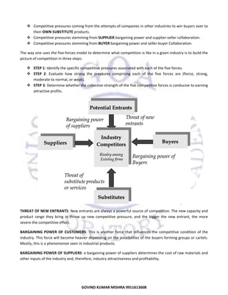  
Comp
petitive pressures coming f
from the atte
empts of com
mpanies in oth
her industries
s to win buyers over to 
their O
OWN SUBSTI
ITUTE produc
cts. 
Comp
petitive pressures stemmin
ng from SUPP
PLIER bargaining power an
nd supplier‐se
eller collabora
ation. 
Comp
petitive pressures stemmin
ng from BUYE
ER bargaining
g power and s
seller‐buyer C
Collaboration.
.  
The way one  uses the five‐forces mode
T
el to determin
ne what competition is lik
ke in a given i
industry is to build the 
picture of com
p
mpetition in three steps:  
STEP 1: Identify the specific com
mpetitive pressures associated with eac
ch of the five forces. 
res 
ng 
es 
e, 
STEP  2:  Evaluate  how  strong  the  pressur comprisin each  of  the  five  force are  (fierce strong, 
erate to norm
mal, or weak). 
mode
STEP  3: Determine
e whether the
e collective st
trength of the
e five compet
titive forces is
s conducive t
to earning 
ctive profits.  
attrac

THREAT OF N
T
NEW ENTRAN
NTS: New entr
rants are always a powerf
ful source of  competition.  The new cap
pacity and 
product  range they  bring  in  throw  up new  compe
p
e 
p 
etitive  pressure,  and  the  bigger  the  new  entrant,  the  more 
severe the competitive effect.  
s
BARGAINING  POWER  OF  CUSTOMERS This  is  ano
B
S: 
other  force  th influences  the  compet
hat 
titive  condition  of  the 
industry. This force will be
ecome heavie
er depending  on the possi
ibilities of the
e buyers form
ming groups o
or cartels. 
Mostly, this is
M
s a phenomen
non seen in in
ndustrial prod
ducts.  
BARGAINING  POWER OF S
B
SUPPLIERS: e
e bargaining p
power of suppliers determ
mines the cost of raw materials and 
other inputs o
o
of the industr
ry and, theref
fore, industry
y attractiveness and profita
ability.  

9
GO
OVIND KUMA
AR MISHRA 9911613608 

 