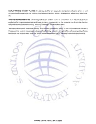 
RIVALRY AMONG CURRENT PLAYERS: It is obvious that for any player, the competitors influence prices as well 
as the costs of competing in the industry, in production facilities product development, advertising, sales force, 
etc. 
THREATS FROM SUBSTITUTES: Substitute products are a latent source of competition in an industry. Substitute 
products offering a price advantage and/or performance improvement to the consumer can drastically alter the 
competitive character of an industry. And they can bring it about all of a sudden.  
The five forces together determine industry attractiveness/profitability. This is so because these forces influence 
the causes that underlie industry attractiveness/profitability. collective strength of these five competitive forces 
determines the scope to earn attractive profits. The strength of the forces may vary from industry to industry. 

10

GOVIND KUMAR MISHRA 9911613608 

 