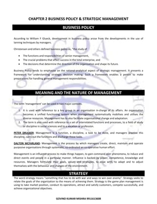  

CHAPTER 2 BUSINESS POLICY & STRATEGIC MANAGEMENT 

BUSINESS POLICY 
 
According  to  William  F  Glueck,  development  in  business  policy  arose  from  the  developments  in  the  use  of 
lanning techniques by managers. 
Christensen and others defined business policy as, "the study of  
•
•
•

The functions and responsibilities of senior management, 
The crucial problems that affect success in the total enterprise, and  
The decisions that determine the direction of the organization and shape its future.  

Business  Policy  tends  to  emphasise  on  the  rational‐analytical  aspect  of  strategic  management.  It  presents  a 
framework  for  understanding  strategic  decision  making.  Such  a  framework  enables  a  person  to  make 
preparations for handling general management responsibilities.  
 

MEANING AND THE NATURE OF MANAGEMENT 
 
The term ‘management’ can be used in two major contexts.  
1. It  is  used  with  reference  to  a  key  group  in  an  organisation  in‐charge  of  its  affairs.  An  organisation 
becomes  a  unified  functioning  system  when  management  systematically  mobilises  and  utilises  the 
diverse resources. Management has to also facilitate organisational change and adaptation. 
2. The term is also used with reference to a set of interrelated functions and processes, to a field of study 
or discipline in social sciences and to a vocation or profession. 
PETER  DRUCKER:  Management  is  a  function,  a  discipline,  a  task  to  be  done,  and  managers  practise  this 
discipline, carry out the functions and discharge these tasks.  
DALTON  MCFARLAND:  Management  is  the  process  by  which  managers  create,  direct,  maintain  and  operate 
purposive organisations through systematic, co‐ordinated an co‐operative human effort.  
Management is an influence process to make things happen, to gain command over phenomena, to induce and 
direct  events  and  people  in  a  particular  manner.  Influence  is  backed  by  power,  competence,  knowledge  and 
resources.  Managers  formulate  their  goals,  values  and  strategies,  to  cope  with,  to  adapt  and  to  adjust 
themselves with the behaviour and changes of the environment.  

STRATEGY 
The word strategy means “something that has to do with war and ways to win over enemy”. Strategy seeks to 
relate the goals of the organization to the means of achieving them. Strategy is the game plan management is 
using to take market position, conduct its operations, attract and satisfy customers, compete successfully, and 
achieve organizational objectives.  

11
GOVIND KUMAR MISHRA 9911613608 

 