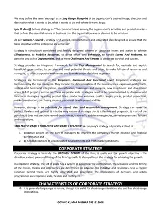  
We may define the term ‘strategy’ as a Long Range Blueprint of an organization's desired image, direction and 
destination what it wants to be, what it wants to do and where it wants to go.  
Igor H. Ansoff defines strategy as “The common thread among the organization's activities and product‐markets 
that defines the essential nature of business that the organization was or planned to be in future.  
As per William F. Glueck , strategy is “A unified, comprehensive and integrated plan designed to assure that the 
basic objectives of the enterprise are achieved” 
Strategy  is  consciously  considered  and  flexibly  designed  scheme  of  corporate  intent  and  action  to  achieve 
Effectiveness,  to  Mobilise  Resources,  to  direct  effort  and  Behaviour,  to  handle  Events  And  Problems,  to 
perceive and utilise Opportunities, and to meet Challenges And Threats to corporate survival and success.  
Strategy  provides  an  integrated  framework  for  the  Top  Management  to  search  for,  evaluate  and  exploit 
beneficial  opportunities,  to  perceive  and  meet  potential  threats  and  crises,  to  make  full  use  of  resources  and 
strengths, to offset corporate weaknesses and to make major decisions in general. 
Strategies  are  formulated  at  the  Corporate,  Divisional  And  Functional  Level.  Corporate  strategies  are 
formulated by the top managers. They include the determination of the business lines, expansion and growth, 
vertical  and  horizontal  integration,  diversification,  takeovers  and  mergers,  new  investment  and  divestment 
areas, R & D projects, and so on. These corporate wide strategies need to be operationalized by divisional and 
functional  strategies  regarding  product  lines,  production  volumes,  quality  ranges,  prices,  product  promotion, 
market penetration, purchasing sources, personnel development and like.  
However,  strategy  is  no  substitute  for  sound,  alert  and  responsible  management.  Strategy  can  never  be 
perfect, flawless and optimal. It is in the very nature of strategy that it is flexible and pragmatic; it is art of the 
possible; it does not preclude second‐best choices, trade‐offs, sudden emergencies, pervasive pressures, failures 
and frustrations. 
STRATEGY IS PARTLY PROACTIVE AND PARTLY REACTIVE: A company's strategy is typically a blend of  
1. proactive  actions  on  the  part  of  managers  to  improve  the  company's  market  position  and  financial 
performance and 
2. as needed reactions to unanticipated developments and fresh market conditions.  

CORPORATE STRATEGY 
Corporate  strategy  is  basically  the  GROWTH  DESIGN  of  the  firm;  it  spells  out  the  growth  objective  ‐  the 
direction, extent, pace and timing of the firm's growth. It also spells out the strategy for achieving the growth.  
In corporate strategy, the set of goals has a system of priorities; the combination, the sequence and the timing 
of  the  moves,  means  and  approaches  are  determined  in  advance,  the  initiative  and  responses  have  a  cogent 
rationale  behind  them,  are  highly  integrated  and  pragmatic;  the  implications  of  decisions  and  action 
programmes are corporate wide, flexible and contingent. 

CHARACTERISTICS OF CORPORATE STRATEGY 
It is generally long‐range in nature, though it is valid for short‐range situations also and has short‐range 
implications.  

12
GOVIND KUMAR MISHRA 9911613608 

 