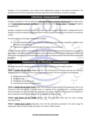  
Strength  is  to  be  considered  in  the  context  of  the  opportunities  arising  in  the  external  environment.  The 
personal values of the key implementers also play major roles in formulating the competitive strategy. 

STRATEGIC MANAGEMENT 
Strategic management is the comprehensive Collection  Of Ongoing  Activities  And Processes that organizations 
use to Systematically Coordinate And Align resources and actions with Mission, Vision and Strategy throughout 
an organization. 
Strategic  management activities  transform  the static  plan  into  a system  that provides  strategic performance 
feedback to decision making and enables the plan to evolve and grow as requirements and other circumstances 
change. 
The overall objective of strategic management is twofold: 
To create competitive advantage, so that the company can outperform the competitors in order to have 
dominance over the market. 
To guide the company successfully through all changes in the environment. 
Strategic management starts with developing a company mission (to give it direction), objectives and goals (to 
give it means and methods for accomplishing its mission), business portfolio (to allow management to utilize all 
facets of the organization), and functional plans (plans to carry out daily operations from the different functional 
disciplines).  

FRAMEWORK OF STRATEGIC MANAGEMENT 
The basic framework of strategic process can be described in a sequence of five stages as follows: 
STAGE  1:  WHERE  ARE  WE  NOW?  (Beginning):  This  is  the  starting  point  of  strategic  planning  and  consists  of 
doing a situational analysis of the firm in the environmental context. The firm must focus on the following: 
Relative Market Position, 
Corporate Image,  
Its Strength and Weakness and  
Environmental Threats and Opportunities.  
STAGE 2: WHERE ARE WE WANT TO BE? (Ends): This is a process of goal setting for the organization after it has 
finalised  its  vision  and  mission.  A  strategic  vision  is  a  roadmap  of  the  company’s  future  –  providing  specifics 
about  technology  and  customer  focus,  the  geographic  and  product  markets  to  be  pursued,  the  capabilities  it 
plans to develop, and the kind of company that management is trying to create.  
STAGE3:  HOW  MIGHT  WE  GET  THERE?  (Means):  Here  the  organization  deals  with  the  various  strategic 
alternatives it has. 
STAGE  4:  WHICH  WAY  IS  BEST?  (Evaluation):  Out  of  all  the  alternatives  generated  in  the  earlier  stage  the 
organization selects the best suitable alternative in line with its SWOT analysis.  

14
GOVIND KUMAR MISHRA 9911613608 

 
