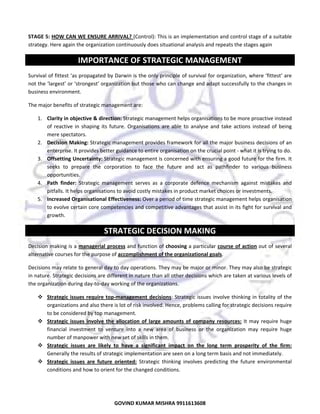  
STAGE 5: HOW CAN WE ENSURE ARRIVAL? (Control): This is an implementation and control stage of a suitable 
strategy. Here again the organization continuously does situational analysis and repeats the stages again 

IMPORTANCE OF STRATEGIC MANAGEMENT 
Survival of fittest ‘as propagated by Darwin is the only principle of survival for organization, where ‘fittest’ are 
not the ‘largest’ or ‘strongest’ organization but those who can change and adapt successfully to the changes in 
business environment. 
The major benefits of strategic management are:  
1. Clarity in objective & direction: Strategic management helps organisations to be more proactive instead 
of  reactive  in  shaping  its  future.  Organisations  are  able  to  analyse  and  take  actions  instead  of  being 
mere spectators.  
2. Decision Making: Strategic management provides framework for all the major business decisions of an 
enterprise. It provides better guidance to entire organisation on the crucial point ‐ what it is trying to do. 
3. Offsetting Uncertainty: Strategic management is concerned with ensuring a good future for the firm. It 
seeks  to  prepare  the  corporation  to  face  the  future  and  act  as  pathfinder  to  various  business 
opportunities.  
4. Path  finder:  Strategic  management  serves  as  a  corporate  defence  mechanism  against  mistakes  and 
pitfalls. It helps organisations to avoid costly mistakes in product market choices or investments. 
5. Increased Organisational Effectiveness: Over a period of time strategic management helps organisation 
to evolve certain core competencies and competitive advantages that assist in its fight for survival and 
growth. 

STRATEGIC DECISION MAKING 
Decision making is a managerial  process and function of choosing a particular course  of  action out of several 
alternative courses for the purpose of accomplishment of the organizational goals.  
Decisions may relate to general day to day operations. They may be major or minor. They may also be strategic 
in nature. Strategic decisions are different in nature than all other decisions which are taken at various levels of 
the organization during day‐to‐day working of the organizations. 
Strategic  issues  require  top‐management  decisions: Strategic issues involve  thinking in  totality of the 
organizations and also there is lot of risk involved. Hence, problems calling for strategic decisions require 
to be considered by top management.  
Strategic  issues  involve  the  allocation  of  large  amounts  of  company  resources:  It  may  require  huge 
financial  investment  to  venture  into  a  new  area  of  business  or  the  organization  may  require  huge 
number of manpower with new set of skills in them.  
Strategic  issues  are  likely  to  have  a  significant  impact  on  the  long  term  prosperity  of  the  firm: 
Generally the results of strategic implementation are seen on a long term basis and not immediately.  
Strategic  issues  are  future  oriented:  Strategic  thinking  involves  predicting  the  future  environmental 
conditions and how to orient for the changed conditions. 

15
GOVIND KUMAR MISHRA 9911613608 

 