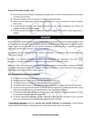  
Purpose of Developing strategic vision:  
The entrepreneurial challenge in developing a strategic vision is to think creatively about how to prepare 
a company for the future. 
Forming a strategic vision is an exercise in intelligent entrepreneurship. 
Many successful organizations need to change direction not in order to survive but in order to maintain 
their success. 
A  well‐articulated  strategic  vision  creates  enthusiasm  for  the  course  management  has  charted  and 
engages members of the organization.  
The best‐worded vision statement clearly and crisply illuminates the direction in which organization is 
headed.  

MISSION 
Mission defines the fundamental purpose of an organization or an enterprise, succinctly describing why it exists 
and what it does to achieve its vision. A company’s Mission statement is typically focused on its present business 
scope  –  “who  we  are  and  what  we  do”.  Mission  statements  broadly  describe  an  organizations  present 
capabilities, customer focus, activities, and business makeup.  
Peter Drucker says that asking the question, “What is our business?” is synonymous with asking the question, 
“What is our mission?”  
A  mission  is  an  enduring  statement  of  purpose  that  distinguishes  one  organization  from  other  similar 
enterprises.  The mission statement is a declaration of an organization’s “reason for being.” 
Sometimes called a creed statement, a statement of purpose, a statement of philosophy, a statement of beliefs, 
a statement of business principles, or a statement “defining our business,” a mission statement reveals what an 
organization wants to be and whom it wants to serve. 
WHY ORGANIZATION SHOULD HAVE MISSION? 
To ensure unanimity of purpose within the organization. 
Provide a basis for motivating the use of the organization’s resources. 
To develop a basis, or standard, for allocating organizational resources. 
To establish a general tone or organizational climate, for example, to suggest a business like operation. 
To serve as a focal point for those who can identify with the organization’s purpose and direction, and to 
deter those who cannot form participating further in the organization’s activities. 
To facilitate the translation of objective and goals into a work structure involving the assignment of tasks 
to responsible elements within the organization. 
To specify organizational purposes and the translation of these purposes into goals in such a way that 
cost, time, and performance parameters can be assessed and controlled. 
A Good  Mission  Statement should be of precise, clear, feasible, distinctive and motivating. It should indicate 
major components of strategy. Following points are useful while writing mission of a company:  

17
GOVIND KUMAR MISHRA 9911613608 

 