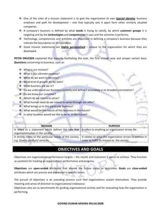  
One  of  the  roles  of  a  mission  statement  is  to  give  the  organization  its  own  Special  Identity,  business 
emphasis  and  path  for  development  –  one  that  typically  sets  it  apart  form  other  similarly  situated 
companies.  
A  company’s  business  is  defined  by  what  needs  it  trying  to  satisfy,  by  which  customer  groups  it  is 
targeting and by the technologies and competencies it uses and the activities it performs.  
Technology, competencies and activities are important in  defining a company’s business because they 
indicate the boundaries on its operation.  
Good  mission  statements  are  highly  personalized  –  unique  to  the  organization  for  which  they  are 
developed.  
PETER  DRUCKER  explained  that  towards  facilitating  this  task,  the  firm  should  raise  and  answer  certain  basic 
Questions concerning its business, such as:  
What is our mission? 
What is our ultimate purpose? 
What do we want to become? 
What kind of growth do we seek? 
What business are we in?  
Do we understand our business correctly and define it accurately in its broadest connotation? 
Do we know our customer?  
Whom do we intend to serve?  
What human need do we intend to serve through our offer?  
What brings us to this particular business?  
What would be the nature of this business in the future?  
In what business would we like to be in, in the future?  
 
MISSION 
PURPOSE 
It  refers  to  a  statement  which  defines  the  role  that  It refers to anything an organization strives for. 
organization plays in the society. 
It strictly refers to the particular needs of the society,  It relates to what the organization strives to achieve in 
e.g. Quality product/ services. 
order to fulfill its mission to  the society. 
 

OBJECTIVES AND GOALS 
Objectives are organizations performance targets – the results and outcomes it wants to achieve. They function 
as yardstick for tracking an organizations performance and progress.  
Objectives  are  open‐ended  attributes  that  denote  the  future  states  or  outcomes.  Goals  are  close‐ended 
attributes which are precise and expressed in specific terms. 
The  pursuit  of  objectives  is  an  unending  process  such  that  organizations  sustain  themselves.  They  provide 
meaning and sense of direction to organizational endeavour.  
Objectives also act as benchmarks for guiding organizational activity and for evaluating how the organization is 
performing.  

18
GOVIND KUMAR MISHRA 9911613608 

 