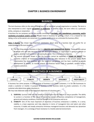  

CHAPTER 1 BUSINESS ENVIRONMENT 
 
 

BUSINESS 
 
The term business refers to the state of being busy for an individual, group, organization or society. The term is 
also  interpreted  as  one’s  regular  occupation  or  profession.  In  another  sense,  the  term  refers  to  a  particular 
entity, company or corporation. 
A business for our purposes can be any activity consisting of purchase, sale, manufacture, processing, and/or 
marketing  of  products  and/or  services.  People  invest  in  business  for  getting  a  return.  It  is  a  reward  for  risk 
taking, so far as the owners are concerned. As a motive, profit serves as a stimulant for business effort.  
 
Peter  F  Drucker  has  drawn  two  important  conclusions  about  what  is  a  business  that  are  useful  for  an 
understanding of the term business.  
The first thing about a business is that it is CREATED AND MANAGED BY PEOPLE. There will be a group 
of  people  who  will  take  decisions  that  will  determine  whether  an  organization  is  going  to  prosper  or 
decline, whether it will survive or will eventually perish. This is true of every business. 
The  second  conclusion  drawn  is  that  the  business  cannot  be  explained  in  TERMS  OF  PROFIT.  The 
economic  criterion  of  maximising  profits  for  a  firm  has  little  relevance  in  the  present  times.  Profit 
maximization  has  been  qualified  with  the  long‐term  perspective  and  has  been  modified  to  include 
development  of  wealth,  to  include  several  non‐financial  factors  such  as  goodwill,  societal  factors, 
relations and so on.  
 

OBJECTIVES OF A BUSINESS 
 
 
 
STABILITY 
GROWTH 
EFFICIENCY 
PROFITABILITY
SURVIVAL 
 
A  business  has  some  purpose.  A  valid  purpose  of  business  is  to  create  customers.  It  is  for  the  businesses  to 
create  a  customer  or  market.  A  purpose  of  business  is  that  business  exists  to  create  customers.  It  is  the 
customer who determines what a business is.  
We may now elaborate some of the important objectives of a business are:  
1. SURVIVAL: Survival is the will and anxiety to perpetuate into the feature as long as possible. The ability 
to  survive  is  a  function  of  the  nature  of  ownership,  nature  of  business  competence  of  management, 
general and industry conditions, financial strength of the enterprise and so on. 
2. STABILITY:  One  of  the  most  important  of  objectives  of  business  enterprises  is  stability.  In  a  sense, 
stability  is  a  least  expensive  and  risky  objective  in  terms  of  managerial  time  and  talent  and  other 
resources. A  stable and steady enterprise minimises managerial tensions and  demands less dynamism 
from managers. It is a strategy of least resistance in a hostile external environment.  

GOVIND KUMAR MISHRA 9911613608 

1

 