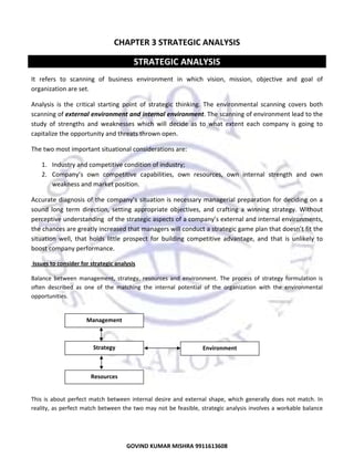  

CHAPTER 3 STRATEGIC ANALYSIS 

STRATEGIC ANALYSIS 
It  refers  to  scanning  of  business  environment  in  which  vision,  mission,  objective  and  goal  of 
organization are set.  
Analysis  is  the  critical  starting  point  of  strategic  thinking.  The  environmental  scanning  covers  both 
scanning of external environment and internal environment. The scanning of environment lead to the 
study  of  strengths  and  weaknesses  which  will  decide  as  to  what  extent  each  company  is  going  to 
capitalize the opportunity and threats thrown open. 
The two most important situational considerations are: 
1. Industry and competitive condition of industry; 
2. Company’s  own  competitive  capabilities,  own  resources,  own  internal  strength  and  own 
weakness and market position. 
Accurate  diagnosis  of  the  company’s  situation  is  necessary  managerial  preparation  for  deciding  on  a 
sound  long  term  direction,  setting  appropriate  objectives,  and  crafting  a  winning  strategy.  Without 
perceptive understanding  of the strategic aspects of a company’s external and internal environments, 
the chances are greatly increased that managers will conduct a strategic game plan that doesn’t fit the 
situation  well,  that  holds  little  prospect  for  building  competitive  advantage,  and  that  is  unlikely  to 
boost company performance. 
 Issues to consider for strategic analysis 
Balance  between  management,  strategy,  resources  and  environment.  The  process  of  strategy  formulation  is 
often  described  as  one  of  the  matching  the  internal  potential  of  the  organization  with  the  environmental 
opportunities. 
 
 

Management 

 
Strategy 

Environment 

 
 
Resources 
 
This  is  about  perfect  match  between  internal  desire  and  external  shape,  which  generally  does  not  match.  In 
reality, as perfect  match  between the two may not be feasible, strategic analysis involves a workable balance 

20
GOVIND KUMAR MISHRA 9911613608 

 
