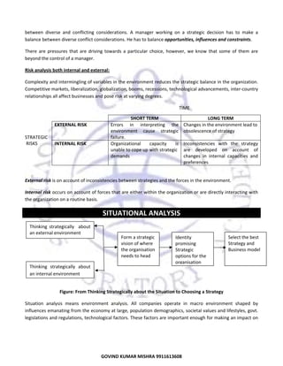  
between  diverse  and  conflicting  considerations.  A  manager  working  on  a  strategic  decision  has  to  make  a 
balance between diverse conflict considerations. He has to balance opportunities, influences and constraints.  
There  are  pressures  that  are  driving  towards  a  particular  choice,  however,  we  know  that  some  of  them  are 
beyond the control of a manager. 
Risk analysis both internal and external: 
Complexity and intermingling of variables in the environment reduces the strategic balance in the organization. 
Competitive markets, liberalization, globalization, booms, recessions, technological advancements, inter‐country 
relationships all affect businesses and pose risk at varying degrees. 
 
 
 
 

 

TIME 
 

EXTERNAL RISK 

 

STRATEGIC 
 RISKS 

INTERNAL RISK 

SHORT TERM 
Errors  in  interpreting  the 
environment  cause  strategic 
failure. 
Organizational 
capacity 
is 
unable to cope up with strategic 
demands 

LONG TERM 
Changes in the environment lead to 
obsolescence of strategy 
Inconsistencies  with  the  strategy 
are  developed  on  account  of 
changes  in  internal  capacities  and 
preferences 

 
External risk is on account of inconsistencies between strategies and the forces in the environment.  
Internal risk occurs on account of forces that are either within the organization or are directly interacting with 
the organization on a routine basis. 

SITUATIONAL ANALYSIS 
 
Thinking  strategically    about 
  an external environment  
 
 
  Thinking  strategically  about 
an internal environment 
 

Form a strategic 
vision of where 
the organisation 
needs to head 

Identity 
promising 
Strategic 
options for the  
organisation 

Select the best 
Strategy and 
Business model 

Figure: From Thinking Strategically about the Situation to Choosing a Strategy 
Situation  analysis  means  environment  analysis.  All  companies  operate  in  macro  environment  shaped  by 
influences emanating from the economy at large, population demographics, societal values and lifestyles, govt. 
legislations and regulations, technological factors. These factors are important enough for making an impact on 

21
GOVIND KUMAR MISHRA 9911613608 

 