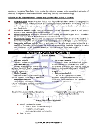  
decision of companies. These factors focus on direction, objective, strategy, business model and destination of 
company. Managers scan external environment for deciding company direction and strategy. 
Following are the different elements, company must consider before analysis of situation: 
Product situation: What is my current product? You may want to break this definition up into parts such 
as the core product and any secondary or supporting services or products that also make up what you 
sell. It is important to observe this in terms of its different parts in order to be able to relate this back to 
core client needs. 
Competitive situation: Analyze your main competitors ‐ who are they what are they up to ‐ how do they 
compare. What are their competitive advantages? 
Distribution situation: Review your distribution Situation ‐ how are you getting your product to market? 
Do you need to go through distributors or other intermediaries? 
Environmental  factors:  What  external  and  internal  environmental  factors  are  there  that  need  to  be 
taken into account. This can include economic or sociological factors that impact on your performance.  
Opportunity  and  issue  analysis:  Things  to  write  down  here  are  what  current  opportunities  that  are 
available in the market, the main threats that business is facing and may face in the future, the strengths 
that the business can rely on and any weaknesses that may affect the business performance 
 

FRAMEWORK OF STRATEGIC ANALYSIS 
Strategic Analysis 
External Analysis  
Customer Analysis 
Segments, motivations, unmet needs.  
o Competitor Analysis 
Identity, strategic groups, performance, image, 
objectives, strategies, culture, cost structure, 
strengths, weaknesses.  
o Market Analysis 
Size, projected growth, profitability, entry 
barriers, cost structure, strengths, weaknesses  
o Environmental Analysis 
Technological, government, economic, 
cultural, demographic, scenarios, information‐
 
need areas.  
o

Internal Analysis  
Performance Analysis  
Profitability, sales, shareholder value analysis, 
customer satisfaction, product quality, brand 
associations, relative cost, new products, employee 
capability and performance, product portfolio 
analysis.  
o Determinates Analysis  
Past and current strategies, strategic 
problems, organizational Capabilities and 
constraints, financial resources and Constraints, 
strengths, and weaknesses.  
o

 
Opportunities, threats, trends, and strategic, 
uncertainties.  

Strategic strengths, weaknesses, problems, 
constraints, and uncertainties 

 
Strategy Identification & Selection  
 
Identify strategic alternatives  
• Product‐maker investment strategies 
• Functional area strategies 
• Assets, competencies, and synergies  
Select strategy  

22
GOVIND KUMAR MISHRA 9911613608 

 