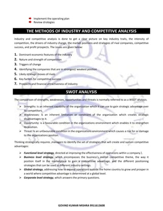  
Implement the operating plan 
Review strategies 
 

 

THE METHODS OF INDUSTRY AND COMPETITIVE ANALYSIS 
Industry  and  competitive  analysis  is  done  to  get  a  clear  picture  on  key  industry  traits,  the  intensity  of 
competition, the drivers of industry change, the market positions and strategies of rival companies, competitive 
success, and profit prospects. The issues are given below: 

1.
2.
3.
4.
5.
6.
7.

Dominant economic features of the industry 
Nature and strength of competition 
Triggers of change 
Identifying the companies that are in strongest/ weakest position 
Likely strategic moves of rivals 
Key factors for competitive success 
Prospects and financial attractiveness of industry 

SWOT ANALYSIS 
The comparison of strengths, weaknesses, opportunities and threats is normally referred to as a WSOT analysis. 
Strengths: is an inherent capability of the organization which it can use to gain strategic advantage over 
its competitors. 
Weaknesses:  is  an  inherent  limitation  or  constraint  of  the  organization  which  creates  strategic 
disadvantages to it. 
Opportunity: is a favourable condition in the organizations environment which enables it to strengthen 
its position. 
Threat: is an unfavourable condition in the organizations environment which causes a risk for or damage 
to the organizations position. 
Thinking strategically requires ,managers to identify the set of strategies that will create and sustain competitive 
advantages: 
Functional level strategy, directed at improving the effectiveness of operations within a company. 
Business  level  strategy,  which  encompasses  the  business’s  overall  competitive  theme,  the  way  it 
position  itself  in  the  marketplace  to  gain  a  competitive  advantage,  and  the  different  positioning 
strategies that can be used in different industry settings. 
Global strategy, addressing how to expand operations outside the home country to grow and prosper in 
a world where competitive advantage is determined at a global level. 
Corporate level strategy, which answers the primary questions. 
 

23

GOVIND KUMAR MISHRA 9911613608 

 