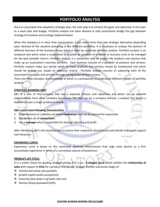  

PORTFOLIO ANALYSIS 
Once an association has adopted a strategic plan, the next step is to convert the goals and objectives in that plan 
to  a  work  plan  and  budget.  Portfolio  analysis  has  been  devised  to  help  associations  bridge  the  gap  between 
strategy formulation and strategy implementation. 
When the company is in more than one business, it can select more than one strategic alternative depending 
upon  demand  of  the  situation  prevailing  in  the  different  portfolios.  It  is  necessary  to  analyze  the  position  of 
different business of the  business house which is done by  corporate portfolio  analysis. Portfolio analysis is an 
analytical tool which views a corporation as a basket or portfolio of products or business units to be managed 
for  the  best  possible  returns.  Portfolio  analysis  is  a  systematic  way  to  analyze  the  products  and  services  that 
make  up  an  association's  business  portfolio.    Each  business  consists  of  a  portfolio  of  products  and  services.  
Portfolio  analysis  helps  you  decide  which  of  these  products  and  services  should  be  emphasized  and  which 
should  be  phased  out,  based  on  objective  criteria.    Portfolio  analysis  consists  of  subjecting  each  of  the 
association's products and services through a progression of finer screens.   
There are three concepts, the knowledge of which is a prerequisite to understand different models of portfolio 
analysis: 
 

STRATEGIC BUSINESS UNIT: 
SBU  is  a  unit  of  the  company  that  has  a  separate  mission  and  objectives  and  which  can  be  planned 
independently  from  other  company  businesses.  The  SBU  can  be  a  company  division,  a  product  line  within  a 
division, or even a single product or brand. 
 
SBU’s must have following Characteristics 
1. Single business or collection of related businesses that can be planned for separately. 
2. Has its own set of competitors. 
3. Has a manager who is responsible for strategic planning and profit. 
 
After identifying SBU’s the business have to assess their respective attractiveness and decide how much support 
each deserves. 
 
EXPERIENCE CURVE: 
Experience  curve  is  based  on  the  commonly  observed  phenomenon  that  units  costs  decline  as  a  firm 
accumulates experience in terms of a cumulative volume of production. 
 
PRODUCT LIFE CYCLE: 
It is a  useful  choice for  guiding strategic  choice. PLC is an ‐ S‐shaped  curve  which exhibits  the relationship  of 
sales with respect to time for a product that passes  through the four successive stages of  
introduction (slow sales growth),  
growth (rapid market acceptance)  
maturity (slow down in growth rate) and  
Decline (sharp downward drift). 
 

26

GOVIND KUMAR MISHRA 9911613608 

 