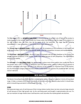  
 

 
The first stage of PLC i.e. INTRODUCTION STAGE is characterized by low growth rate of sales as the product is 
newly launched in the market. Firms usually incur losses rather than profit turning this stage. If the product is in 
the  new  product  class,  the  users  may  not  be  aware  of  its  true  potential.   The  stage  has  the  following 
characteristics: 1. Low competition 2. Firm mostly incurs losses and not profit. 
 
The second stage is GROWTH STAGE. Growth comes with the acceptance of the innovation in the market and 
profit starts to flow. In this the demands expands rapidly, price fall, competition increases and market expands. 
 
The third stage is MATURITY STAGE,  the end of stage of the growth rate and sales slowdown as the product has 
already achieved acceptance in the market. Profits come down because of stiff competition. The organizations 
may work for stability. 
 
The last stage is the DECLINING STAGE; the decline stage is where most of the product class usually dies due to 
low growth rate in sales. A number of companies share the same market, making it difficult for all entrants to 
maintain sustainable sales levels. Not only is the efficiency of the company an important factor in the decline, 
but also the product category itself becomes a factor, as the market may perceive the product as "old" and may 
not be in demand.   
 

BCG MATRIX 
The Boston Consulting Group (BCG) Matrix is a simple tool to assess a company’s position in terms of its product 
range. It helps a company think about its products and services and make decisions about which it should keep, 
which it should let go and which it should invest in further. 
 
STARS 
Stars generate large sums of cash because of their strong relative market share, but also consume large amounts 
of cash because of their high growth rate. So the cash being spent and brought in approximately nets out. If a 
star can maintain its large market share it will become a cash cow when the market growth rate declines. 

27
GOVIND KUMAR MISHRA 9911613608 

 