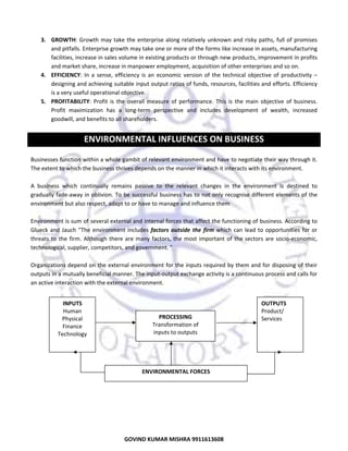  
3. GROWTH:  Growth  may  take  the  enterprise  along  relatively  unknown  and  risky  paths,  full  of  promises 
and pitfalls. Enterprise growth may take one or more of the forms like increase in assets, manufacturing 
facilities, increase in sales volume in existing products or through new products, improvement in profits 
and market share, increase in manpower employment, acquisition of other enterprises and so on.  
4. EFFICIENCY:  In  a  sense,  efficiency  is  an  economic  version  of  the  technical  objective  of  productivity  – 
designing and achieving suitable input output ratios of funds, resources, facilities and efforts. Efficiency 
is a very useful operational objective.  
5. PROFITABILITY:  Profit  is  the  overall  measure  of  performance.  This  is  the  main  objective  of  business. 
Profit  maximization  has  a  long‐term  perspective  and  includes  development  of  wealth,  increased 
goodwill, and benefits to all shareholders. 
 

ENVIRONMENTAL INFLUENCES ON BUSINESS 
 
Businesses function within a whole gambit of relevant environment and have to negotiate their way through it. 
The extent to which the business thrives depends on the manner in which it interacts with its environment.  
 
A  business  which  continually  remains  passive  to  the  relevant  changes  in  the  environment  is  destined  to 
gradually fade‐away in oblivion. To be  successful business has to not only recognise different elements of the 
environment but also respect, adapt to or have to manage and influence them 
 
Environment is sum of several external and internal forces that affect the functioning of business. According to 
Glueck  and  Jauch  "The  environment  includes  factors  outside  the  firm  which  can  lead  to  opportunities  for  or 
threats  to  the  firm.  Although  there  are  many  factors,  the  most  important  of  the  sectors  are  socio‐economic, 
technological, supplier, competitors, and government. "  
 
Organizations depend on the external environment for the inputs required by them and for disposing of their 
outputs in a mutually beneficial manner. The input‐output exchange activity is a continuous process and calls for 
an active interaction with the external environment.  
 
 
INPUTS 
OUTPUTS 
 
Human 
Product/ 
PROCESSING 
 
Physical 
Services 
Transformation of 
Finance 
 
inputs to outputs 
Technology 
 
 
 
 
 
ENVIRONMENTAL FORCES 
 
 
 
 

2
GOVIND KUMAR MISHRA 9911613608 

 