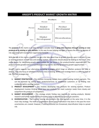  
 

ANSOFF’S PRODUCT MARKET GROWTH MATRIX 
 

 
 
The purpose of this matrix is to help managers consider how to grow  their  business  through  existing  or  new 
products or in existing or new markets. In this way he was helping managers to assess the differing degrees of 
risk associated with moving their organisation forward.  
With the use of this matrix a business can get a fair idea about how its growth depends upon it markets in new 
or existing products in both new and existing markets. Companies should always be looking to the future. One 
useful  device  for  identifying  growth  opportunities  for  the  future  is  the  product/market  expansion  grid.  The 
product/market growth matrix is a portfolio‐planning tool for identifying company growth opportunities. 
Ansoff’s  matrix  suggests  four  alternative  marketing  strategies  which  hinge  on  whether  products  are  new  or 
existing. They also focus on whether a market is new or existing. Within each strategy there is a differing level of 
risk. The four strategies are: 
 
1. MARKET  PENETRATION  –  This  involves  increasing  market  share  within  existing  market  segments.  This 
can  be  achieved  by  selling  more  products/services  to  established  customers  or  by  finding  new 
customers within existing markets. 
2. PRODUCT  DEVELOPMENT  –  This  involves  developing  new  products  for  existing  markets.  Product 
development  involves  thinking  about  how  new  products  can  meet  customer  needs  more  closely  and 
outperform the products of competitors. 
3. MARKET  DEVELOPMENT  –  This  strategy  entails  finding  new  markets  for  existing  products.  Market 
research and further segmentation of markets helps to identify new groups of customers. 
4. DIVERSIFICATION  –  This  involves  moving  new  products  into  new  markets  at  the  same  time.  It  is  the 
most risky strategy. The more an organisation moves away from what it has done in the past the more 
uncertainties are created. However, if existing activities are threatened, diversification helps to spread 
risk. 
 
 
 

29
GOVIND KUMAR MISHRA 9911613608 

 