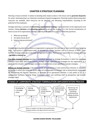  

CHAPTER 4 STRATEGIC PLANNING 
Planning is future oriented. It relates to deciding what needs to done in the future and to generate blueprints 
for action. Good planning is an important constituent of good management. Planning involves determining what 
resources  are  available,  what  resources  can  be  obtained,  and  allocating  responsibilities  according  to  the 
potential of the employees.  
Strategic planning is a process of determining organizational strategy. It gives direction to the organization and 
involves  making  decisions  and  allocating  resources  to  pursue  the  strategy.  It  is  the  formal  consideration  of 
future course of an organization. Strategic planning deals with one or more of three key questions:  
1. What are we doing? 
2. For whom do we do it? 
3. How to improve and excel?  
 
Strategic planning determines where an organization is going over the next year or more and the ways for going 
there.  The  process  is  organization‐wide,  or  focused  on  a  major  function  such  as  a  division  or  other  major 
function. Strategic planning is a top level management function. There are two approaches for strategic planning 
‐ top down or bottom up.  
Top  down  strategic  planning describes a centralized approach to strategy formulation in which the corporate 
centre  or  head  office  determines  mission,  strategic  intent,  objectives  and  strategies  for  the  organization  as  a 
whole and for all parts. Unit managers are seen as implementers of pre‐specified corporate strategies.  
Bottom  up  strategic  planning is the characteristic  of autonomous or semi‐autonomous divisions or subsidiary 
companies in which the corporate centre does not conceptualize its strategic role as being directly responsible 
for  determining  the  mission,  objectives,  or  strategies  of  its  operational  activities.  It  may  prefer  to  act  as  a 
catalyst  and  facilitator,  keeping  things  reasonably  simple  and  confining  itself  to  perspective  and  broader 
strategic intent.  

STAGES OF CORPORATE STRATEGY FORMULATION IMPLEMENTATION PROCESS  
 
 
 

Developing 
a strategic 
vision 

Setting 
objectives 

Crafting a 
strategy to 
achieve objective 
& vision 

Implementing 
and executing 
strategy 

 

Monitoring  the
development 
evaluating 
performance & 
making corrective 
adjustments 

 
 
 
 

Revise as needed in the light of actual performance 
changing condition new opportunities & new ideas 

33

GOVIND KUMAR MISHRA  9911613608 

 