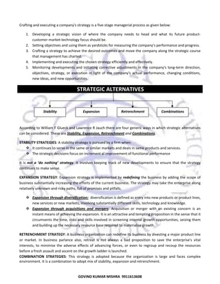  
Crafting and executing a company's strategy is a five‐stage managerial process as given below:  
1. Developing  a  strategic  vision  of  where  the  company  needs  to  head  and  what  its  future  product‐
customer‐market‐technology focus should be.  
2. Setting objectives and using them as yardsticks for measuring the company’s performance and progress.  
3. Crafting a strategy to achieve the desired outcomes and move the company along the strategic course 
that management has charted.  
4. Implementing and executing the chosen strategy efficiently and effectively.  
5. Monitoring  developments  and  initiating  corrective  adjustments  in  the  company's  long‐term  direction, 
objectives,  strategy,  or  execution  in  light  of  the  company's  actual  performance,  changing  conditions, 
new ideas, and new opportunities.  
 STRATEGIC ALTERNATIVES 
 
 

Stability 

Expansion 

Retrenchment 

Combinations 

 
According to William F Glueck and Lawrence R Jauch there are four generic ways in which strategic alternatives 
can be considered. These are Stability, Expansion, Retrenchment and Combinations.  
STABILITY STRATEGIES: A stability strategy is pursued by a firm when:  
It continues to serve in the same or similar markets and deals in same products and services. 
The strategic decisions focus on increment al improvement of functional performance  
It  is  not  a  ‘do  nothing’  strategy.  It  involves  keeping  track  of  new  developments  to  ensure  that  the  strategy 
continues to make sense.  
EXPANSION  STRATEGY: Expansion strategy is implemented by redefining the business by adding the scope of 
business substantially increasing the efforts of the current business. The strategy may take the enterprise along 
relatively unknown and risky paths, full of promises and pitfalls.  
Expansion through diversification:  diversification is defined as entry into new products or product lines, 
new services or new markets, involving substantially different skills, technology and knowledge.  
Expansion  through  acquisitions  and  mergers:  Acquisition  or  merger  with  an  existing  concern  is  an 
instant means of achieving the expansion. It is an attractive and tempting proposition in the sense that it 
circumvents the time, risks and skills involved in screening internal growth opportunities, seizing them 
and building up the necessary resource base required to materialise growth. 
RETRENCHMENT STRATEGY: A business organization can redefine its business by divesting a major product line 
or  market.  In  business  parlance  also,  retreat  is  not  always  a  bad  proposition  to  save  the  enterprise's  vital 
interests,  to  minimise  the  adverse  effects  of  advancing  forces,  or  even  to  regroup  and  recoup  the  resources 
before a fresh assault and ascent on the growth ladder is launched. 
COMBINATION  STRATEGIES:  This  strategy  is  adopted  because  the  organization  is  large  and  faces  complex 
environment. It is a combination to adopt mix of stability, expansion and retrenchment.  

34

GOVIND KUMAR MISHRA  9911613608 

 